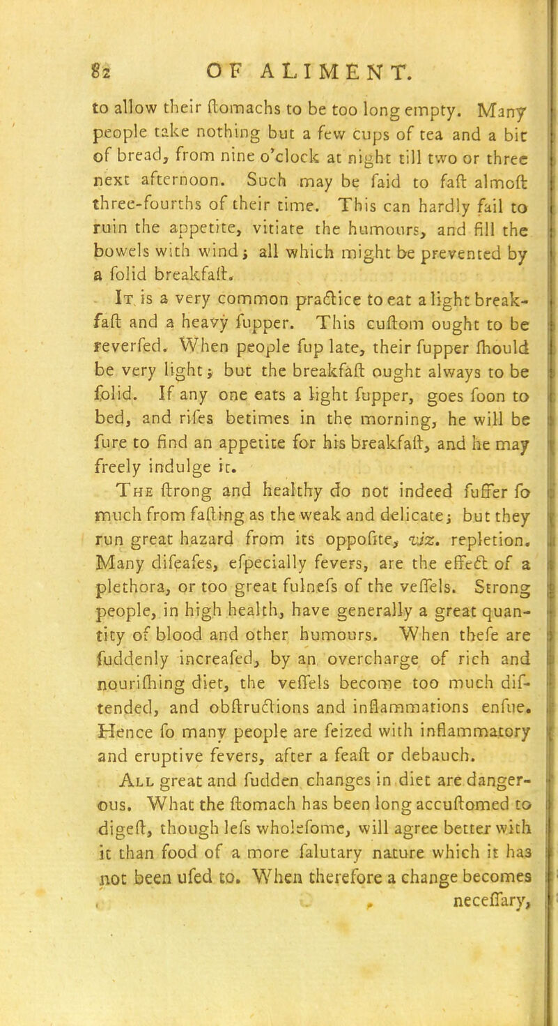 to allow their ftomachs to be too long empty. Many people take nothing but a few cups of tea and a bit of bread, from nine o'clock at night till two or three next afternoon. Such may be faid to faft almoft three-fourths of their time. This can hardly fail to ruin the appetite, vitiate the humours, and fill the bowels with wind; all which might be prevented by a folid breakfaft. - It. is a very common practice to eat a light break- faft and a heavy fupper. This cuflom ought to be reverfed. When people fup late, their fupper fhould be very light; but the breakfaft ought always to be folid. If any one eats a light fupper, goes foon to bed, and rifes betimes in the morning, he will be fure to find an appetite for his breakfart, and he may freely indulge it. The ftrong and healthy do not indeed fuffer fo jnuch from fading as the weak and delicate; but they run great hazard from its oppofite, ijz, repletion. Many difeafes, efpecially fevers, are the effeft of a plethora, or too great fulnefs of the vefTels. Strong people, in high health, have generally a great quan- tity of blood and other humours. When thefe are fuddenly increafed, by an overcharge of rich and nourifhing diet, the veffels become too much dif- tended, and obftrudions and inflammations enfue. Hence fo many people are feized with inflammatory and eruptive fevers, after a feaft or debauch. All great and fudden changes in diet are danger- ous. What the fl:omach has been long accufl:omed to digeft, though lefs wholefomc, will agree better with k than food of a more falutary na.ture which it has not been ufed co. When therefore a change becomes neceflary.