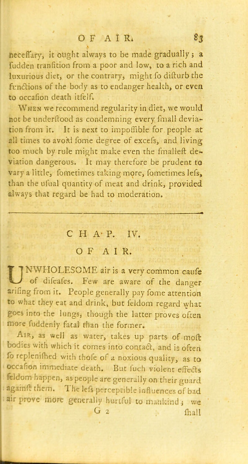 neceffary, it btight always to be made gradually; a fudden tranfition from a poor and low, to a rich and luxurious diet, or the contrary, might fo difturb the frndions of the body as to endanger health, or even to occafion death itfelf* When we recommend regularity in diet, we would hot be underftood as condemning every fmall devia- tion from it. It is next to impoffible for people at all times to avoivi fome degree of excefs, and living too much by rule might make even the fmalleft de- viation dangerous. It may therefore be prudent to vary a little, fometimes taking more, fometimes lefs, than the ufual quantity of meat and drink, provided always that regard be had to moderation. CHAP. iV. O F A I R. UNWFIOLESOME air is a very common caufe of difcafes. Few are aware of the danger arifing from it. People generally pay fome attention to what they eat and drink, but feldom regard what goes into the lungs, though the latter proves often more fuddeniy fatal than the former. Air, as well as water, takes up parts of moft bodies with which it comes into con.ta6l, and is often fo replenifhed with thofe of a noxious quality, as to occafion immediate death. But fuch violent effecis feldom happen, as people are generally on their guard againft them. The lefs percepiible influences of bad air prove more generally hurtful to nmnkind ; we G 2 fl^all