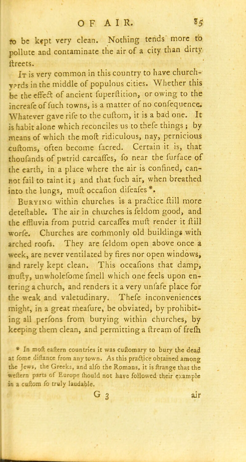 fo be kept very clean. Nothing tends' more to pollute and contaminate the air of a city than dirty itreets. It is very common in this country to have church- vprds in the middle of populous cities. Whether this be theeffeft of ancient fuperfticion, or owing to the increafe of fuch rowns, is a matter of no confequence. Whatever gave rife to the cuftom, it is a bad one. It is habit alone which reconciles us to thefe things; by means of which the mod ridiculous, nay, pernicious cuftoms, often become facred. Certain it is, that thoufands of pi-itrid carcafles, fo near the furface of the earth, in a place where the air is confined, can- not fail to taint it j and that fuch air, when breathed into the lungs^ mull occafion difeafes*. Burying within churches is a practice ftill more deteftable. The air in chiu-ches is feldom good, and the effluvia from putrid carcaffes muft render it ftill worfe. Churches are corhmonly old buildings with arched roofs. They are feldom open above once a week, are never ventilated by fires nor open windows, and rarely kept clean. This occafions that damp, mufty, unwholefome fmell which one feels upon en-^ tering a church, and renders it a very unfafe place for the weak and valetudinary. Thefe inconveniences might, in a great meafure, be obviated, by prohibit- ing all perfons from burying within churches, by keeping them clean, and permitting a ftream of frefli • In moft eaftern countries it was cuftomary to bury the dea(J at fome diftance from any town. As this praflice obtained among the Jews, the Greeks, and alfo the Romans, it is ftrang? that the weflern parts of Europe (hould not have foHowed their example in a cuAom fo truly laudable.
