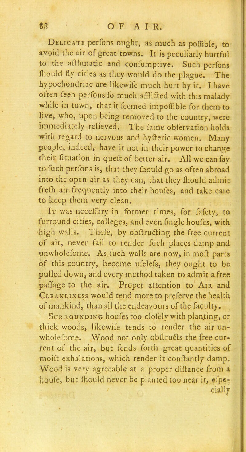 Delicate pcrfons ought, as much as poffibic, to avoid the air of great towns. It is peculiarly hurtful to the afthmatic and confunnptive. Such perfons fhould fly cities as they would do the plague. The hypochondriac are likewife much hurt by it. I have often feen perfons fo much afflifled with this malady while in town, that it feemed impoffible for them to live, who, upon being removed to the country, were immediately relieved. The fame obfervation holds •with regard to nervous and hyfteric women. Many people, indeed, have it not in their power to change their fituation in queft of better air. All we can fay to fuch pcrfons is, that they fl-.ould go as often abroad into the open air as they can, that they Ihould admit frefh air frequently into their houfes, and take care to keep them very clean. It was neceilary in former times, for fafety, to furround cities, colleges, and even fingle houfes, with high walls. Thefe, by obftruding the free current of air, never fail to render fuch places damp and unwholcfome. As fuch walls are now, inmoft parts of this country, become ufelefs, they ought to be pulled down, and every method taken to admit a free pafTage to the air. Proper attention to Am and Cleanliness would tend more to preferve the health of mankind, than all the endeavours of the faculty. Surrounding houfes too clofely with planting, or thick woods, likewife tends to render the air un- wholefome. .Wood not only obftrufts the free cur- rent of the air, but fends forth great quantities of moift exhalations, which render it conftantly damp. Wood is very agreeable at a proper diflance from a I^Qufe, but Hiould never be planted too near it, efper cially