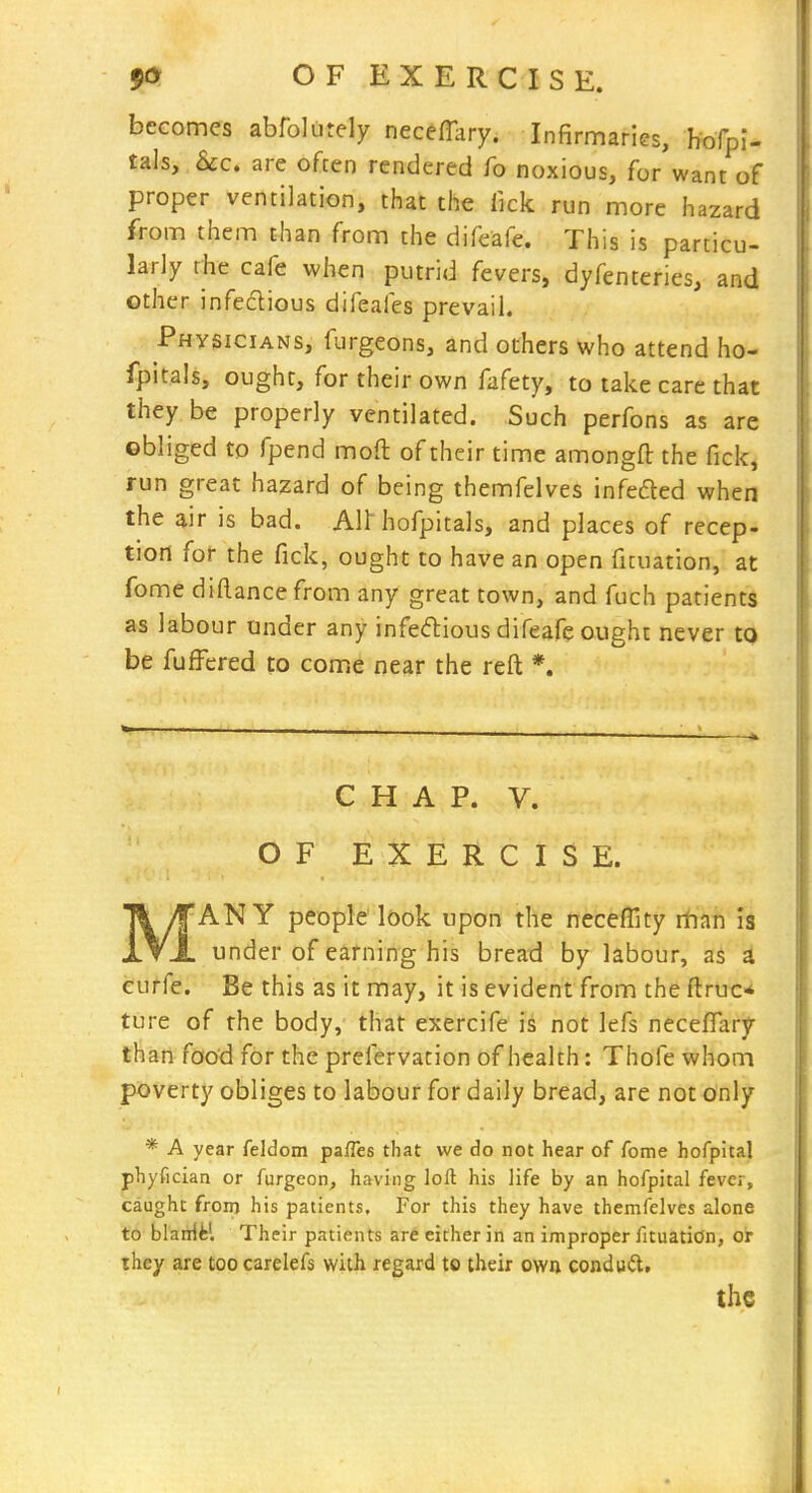 becomes abfolutely necefTary. Infirmaries, hofpi- tals, &c. are often rendered fo noxious, for want of proper ventilation, that the lick run more hazard from them than from the difeafe. This is particu- larly the cafe when putrid fevers, dyfenteries, and other infectious difeafes prevail. Physicians, furgeons, and others who attend ho- fpitals, ought, for their own fafety, to take care that they be properly ventilated. Such perfons as are obliged to fpend moft of their time amongfl: the fick, run great hazard of being themfelves infeded when the air is bad. All'hofpitals, and places of recep- tion fof the fick, ought to have an open ficuation, at fome diftancefrom any great town, and fuch patients as labour under any infeftious difeafe ought never to be fufi^cred to come near the reft *. CHAP. V. OF EXERCISE. MANY people look upon the neceffity rtian is under of earning his bread by labour, as a eurfe. Be this as it may, it is evident from the ftruc* ture of the body, that exercife is not lefs necefifary than food for the prefervation of health: Thofe whom poverty obliges to labour for daily bread, are not only * A year feldom paiTes that we do not hear of fome hofpital phyfician or furgeon, having loft his life by an hofpital fever, caught froin his patients. For this they have themfelves alone to blaiHM Their patients ar6 either in an improper fituation, or ihey are too carelefs with regard to their own conduit. the