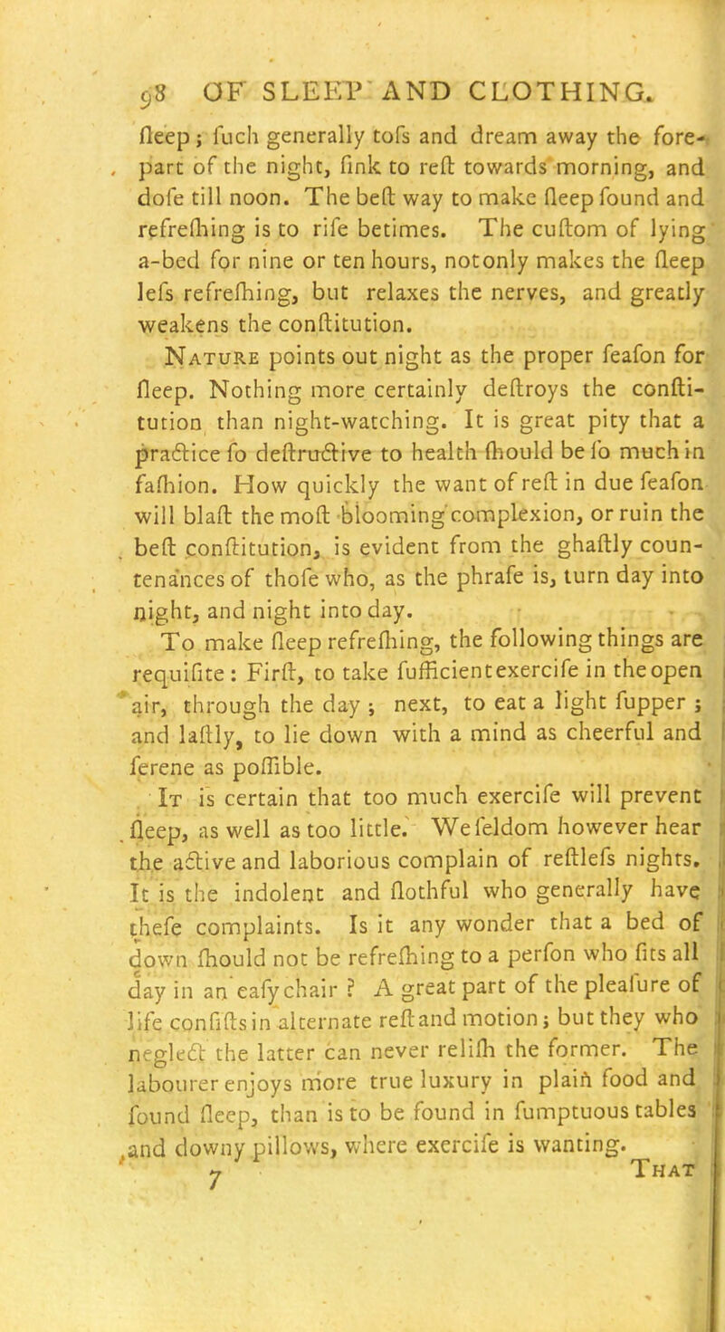 fleep; fuch generally tofs and dream away the fore-< part of the night, fink to reft: towards morning, and dole till noon. The beft way to make fleep found and refrefliing is to rife betimes. The cuftom of lying a-bed for nine or ten hours, notonly makes the fleep lefs refrefhing, but relaxes the nerves, and greatly weakens the conftitution. Nature points out night as the proper feafon for fleep. Nothing more certainly deftroys the confti- tution than night-watching. It is great pity that a prafticefo deftrm9:ive to health ftiould befo much In fafliion. How quickly the want of reft in due feafon will blafl: the moft blooming complexion, or ruin the . beft conftitution, is evident from the ghaftly coun- tenances of thofe who, as the phrafe is, turn day into night, and night into day. To make fleep refrefliing, the following things are i:equifite : Firft, to take fufficientexercife in the open %ir, through the day ; next, to eat a light fupper ; and laftly, to lie down with a mind as cheerful and ferene as polTible. It is certain that too much exercife will prevent .fleep, as well as too little.^ Wefeldom however hear tji,e aftive and laborious complain of reftlefs nights. It is the indolent and flothful who generally have thefe complaints. Is it any wonder that a bed of down fhould not be refrefliing to a perfon who fits all day in an'eafy chair ? A great part of the pleafure of life confifts in alternate reft and motions but they who reeled the latter can never relifli the former. The labourer enjoys more true luxury m plaiA food and found fleep, than is to be found in fumptuous tables and downy pillows, where exercife is wanting. '■• -7 That