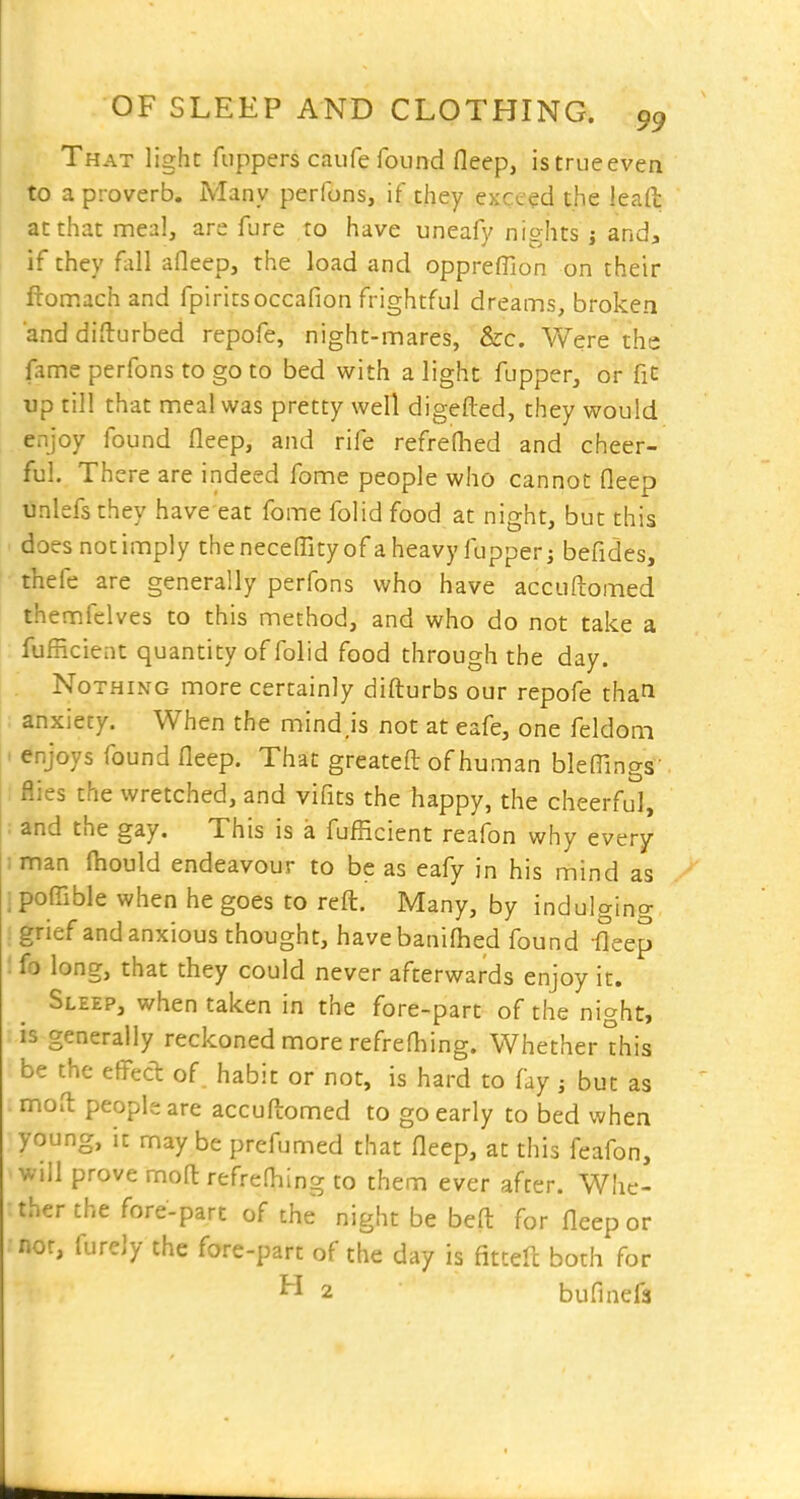 That light fuppers caufe found fleep, istrueeven to a proverb. Many perfons, if they exceed the leaft at that meal, are fure to have uneafy nights j and, if they fall afleep, the load and oppreflion on their ftomach and fpiritsoccafion frightful dreams, broken and difturbed repofe, night-mares, &c. Were ths fame perfons to go to bed with a light fupper, or fit up till that meal was pretty well digefted, they would enjoy found fleep, and rife refreflied and cheer- ful. There are indeed fome people who cannot fleep unlefsthey have eat fome folid food at night, but this does not imply theneceflityof aheavyfupperj befides, thefe are generally perfons who have accuftomed themfelves to this method, and who do not take a : fufficient quantity of folid food through the day. Nothing more certainly difturbs our repofe than anxiety. When the mind.is not at eafe, one feldoni < enjoys found fleep. That greatefl of human bleflings' : flies the wretched, and vifits the happy, the cheerful, ; and the gay. This is a fufficient reafon why every 1 man fiiould endeavour to be as eafy in his mind as ! poflible when he goes to reft. Many, by indulging : grief and anxious thought, havebaniflied found fleep : fo long, that they could never afterwards enjoy it. Sleep, when taken in the fore-part of the night, is generally reckoned more refrefliing. Whether °his be the eflPecl: of. habit or not, is hard to fay ; but as moft people are accuftomed to go early to bed when young, it may be prefumed that fleep, at this feafon, will prove moft refreOiing to them ever after. Whe- ther the fore-part of the night be beft for fleep or nor, furely the fore-part of the day is fitteft both for 2 bufinefa