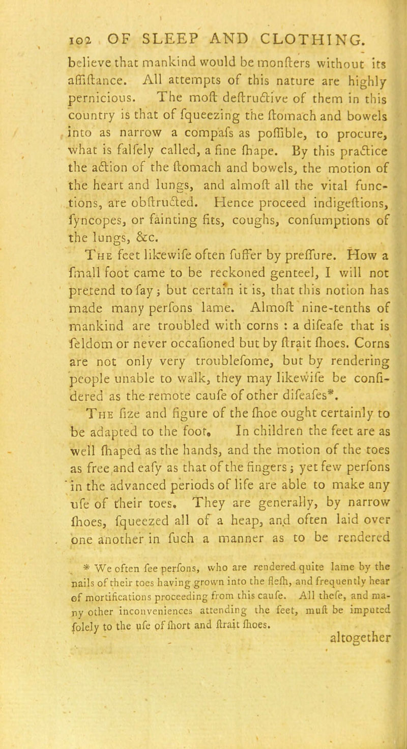 believe that mankind would be monfters without its afliftance. All attempts of this nature are highly- pernicious. The moft deftru6live of them in this country is that of fqueezing the ftomach and bowels into as narrow a compafs as poITible, to procure, what is falfely called, a fine ftiape. By this practice the aflion of the ftomach and bowels, the motion of the heart and lungs, and almoft all the vital func- tions, are obftru6ted. Hence proceed indigeftions, fyncopes, or fainting fits, coughs, confumptions of the lungs, &c. The feet lilcewife often fuffer by preffure. How a fmall foot came to be reckoned genteel, I will not pretend to fay j but certam it is, that this notion has made many perfons lame. Almoft nine-tenths of mankind are troubled with corns : a difeafe that is feldom or never occafioned but by ftrait fhoes. Corns &re not only very troublefome, but by rendering people unable to walk, they may likewife be confi- dered as the remote caufe of other difeafes*. The fize and figure of the fhoe ought certainly to be adapted to the foot. In children the feet are as well fhaped as the hands, and the motion of the toes as freeand eafy as that of the fingers j yet few perfons ' in the advanced periods of life are able to make any ufe of their toes. They are generally, by narrow flioes, fqueezed all of a heap, an.d often laid over one another in fuch a manner as to be rendered * We often fee perfons, who are rendered quite lame by the nails of their toes having grown into the flefh, and frequently hear ef mortifications proceeding from this caufe. All thefe, and ma- ny other inconveniences attending the feet, muft be imputed folely to the ufe of fliort and ftrait fhoes. altogether