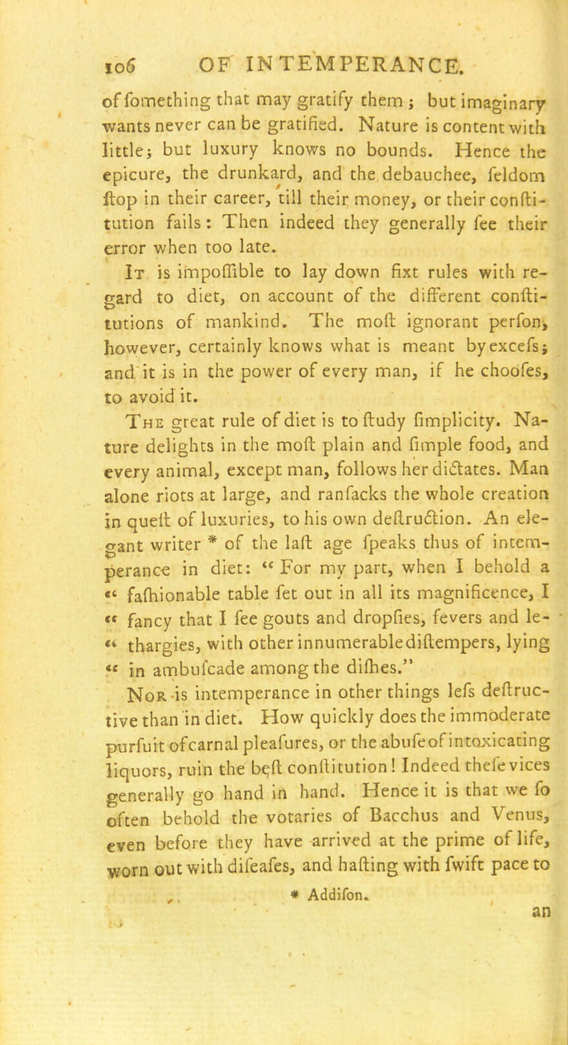 of fomething that may gratify them ; but imaginary •wants never can be gratified. Nature is content with littlej but luxury knows no bounds. Hence the epicure, the drunkard, and the debauchee, feldom ftop in their career, till their money, or their confti- tution fails: Then indeed they generally fee their error when too late. It. is impoffible to lay down fixt rules with re- gard to diet, on account of the different confti- tutions of mankind. The moft ignorant perfon, however, certainly knows what is meant byexcefs; and it is in the power of every man, if he choofes, to avoid it. The great rule of diet is to ftudy fimplicity. Na- ture delights in the moft plain and fimple food, and every animal, except man, follows her didtates. Man alone riots at large, and ranfacks the whole creation in queft of luxuries, to his own deftruflion. An ele- gant writer * of the laft age fpeaks thus of intem- perance in diet: For my part, when I behold a «' fafhionable table fet out in all its magnificence, I  fancy that I fee gouts and dropfies, fevers and le- tbargies, with other innumerablediftempers, lying *' in ambufcade among the difhes. Nor'is intemperance in other things lefs deftruc- tive than in diet. How quickly does the immoderate purfuit ofcarnal pleafures, or the abufeof intoxicating liquors, ruin the b^ft confiitution! Indeed thefe vices generally go hand in hand. Hence it is that we fo often behold the votaries of Bacchus and Venus, even before they have arrived at the prime of life, worn out with difeafes, and hafling with fwift pace to , * Addifon. an