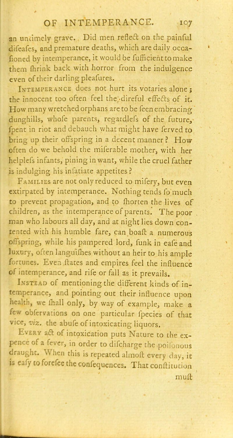 an uniimely grave. Did men refled on the painful difeafes, and premature deaths, which are daily occa- fioned by intemperance, it would be fufficienttomake them fhrink back with horror from the indulgence even of their darling pleafures. Intemperance does not hurt its votaries alone j the innocent too often feel the -direful effefls of it. How many wretched orphans are to be feen embracing dunghills, whofe parents, regardlefs of the future, fpent in riot and debauch what might have ferved to bring up their offspring in a decent manner? How often do we behold the miferable mother, with her helplefs infants, pining in want, while the cruel father js indulging his infatiate appetites ? Families are not only reduced to mifery, but even extirpated by intemperance. Nothing tends fo much to prevent propagation, and to fliorten the lives of children, as the intemperance of parents. The poor man who labours all day, and at night lies down con- tented with his humble fare, can boaft a numerous offspring, while his pampered lord, funk in eafeand luxury, often languifhes without an heir to his ample fortunes. Even ftates and empires feel the influence of intemperance, and rife or fall as it prevails. Instead of mentioning the different kinds of in- tenf^perance, and pointing out their influence upon health, we fhall only, by way of example, make a few obfervations on one particular fpecies of that vice, viz. the abufe of intoxicating liquors. Every a6t of intoxication puts Nature to the ex- pence of a fever, in order to difcharge the poilonous draught. When this is repeated alinofl: every day, it is eafy to forefee the confequences. That confti tucion mufl: