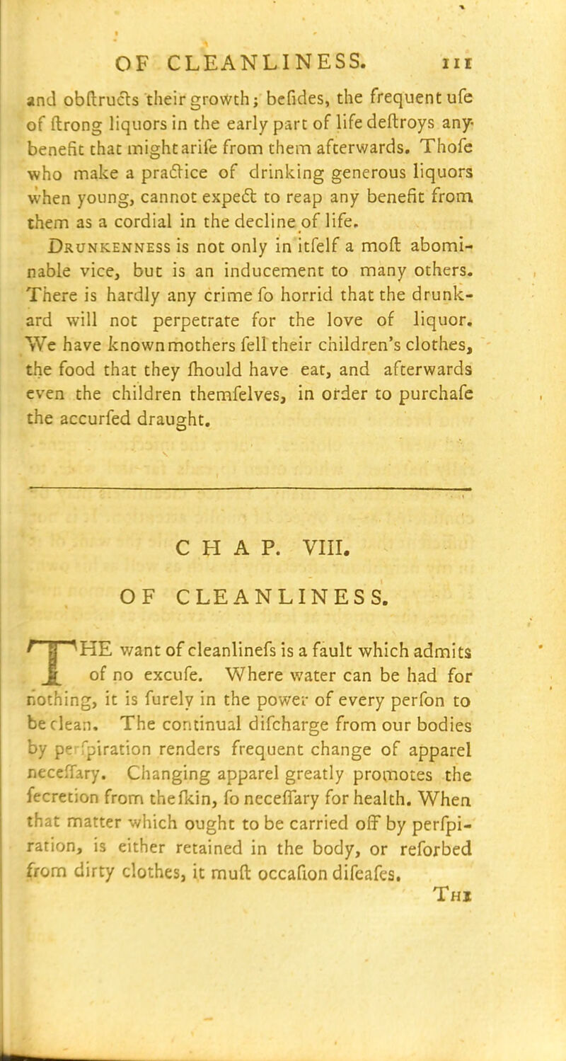 and obftrucls their growth; befides, the frequent ufe of ftrong liquors in the early part of life deftroys any- benefit that might arife from them afterwards. Thofe who make a pradice of drinking generous liquors when young, cannot expedt to reap any benefit from them as a cordial in the decline of life. Drunkenness is not only in itfelf a moft abomi- nable vice, but is an inducement to many others. There is hardly any crime fo horrid that the drunk- ard will not perpetrate for the love of liquor. We have known mothers fell their children's clothes, the food that they fhould have eat, and afterwards even the children themfelves, in order to purchafc the accurfed draught. CHAP. vin. OF CLEANLINESS. THE want of cleanlinefs is a fault which admits of no excufe. Where water can be had for nothing, it is furely in the power of every perfon to be clean. The continual difcharge from our bodies by perfpiration renders frequent change of apparel neccfTary. Changing apparel greatly promotes the fecretion from thefkin, fo neceflary for health. When that matter which ought to be carried off by perfpi- ration, is either retained in the body, or reforbed from dirty clothes, it muft occafion difeafes. Thi