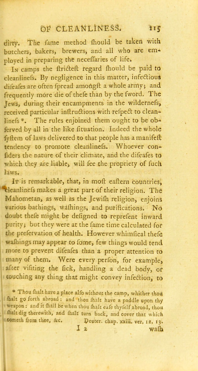 dirty, the fame method fhould be takferi with butchers, bakers, brewers, and all who are em- ployed in preparing the ncceflaries of life* In camps the ftridleft regard fliould be paid to cleanlinefs. By negligence in this matter, infedlious difeafes are often fpread amortgft a whole army; and frequently more die of thefe than by the fword. The Jews, during their encampments in the wildernefs> received particular inftrudtions with refpe6l to clean- linefs *. The rules enjoined them ought to be ob- ferved by all in the like fituation. Indeed the whole fyftem of laws delivered to that people has a manifeft tendency to promote cleanlinefs. Whoever con- fiders the nature of their climate, and the difeafes to which they are liable, will fee the propriety of fuch laws. It is remarkable, that, in moft eaflern countries^ 'Cleanlinefs makes a great part of their religion. The Mahometan, as well as the Jewifli religionj enjoins various bathings, wafhings, and purifications. No doubt thefe might be defigned to reprefent inward purity; but they were at the fame time calculated for the prefervation of health. However whimfical thefe wafliings may appear to fome, few things would tend . more to prevent difeafes than a proper attention to I many of them. Were every perfon, for example> ; after vifiting the fick, handling a dead body, of (couching any thing that might convey infedion, to * Thou fnalt have a place alfo without the camp, whither thoit , i flialt go forth abroad : and thou fhalt have a paddle upon thy 1^ weapon: and it ftail be when thou Ihalc cafe thyfelf abroad, thoa '-alt dig therewith, and (halt turn back, and cover that which Cometh from thee, &c. Peuter. chap, xxiii. ver, 12, 13.