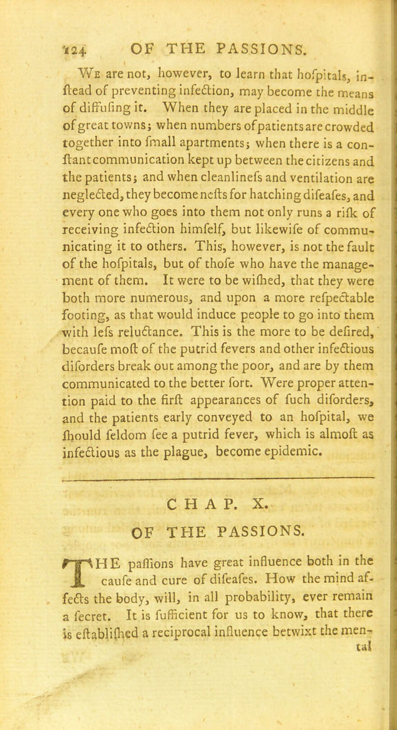 We are not, however, to learn that hofpitals, in- ftead of preventing infedlion, may become the means of diffufing it. When they are placed in the middle of great towns j when numbers ofpatientsarecrowded together into fmall apartments; when there is a con- ftantcommunication kept up between the citizens and the patients j and when cleanlinefs and ventilation are negle6leda they become ncfts for hatching difeafes, and every one who goes into them not only runs a ri{k of receiving infedion himfelf, but likewife of commu- nicating it to others. This, however, is not the fault of the hofpitals, but of thofe who have the manage- ment of them. It were to be wilhed, that they were both more numerous, and upon a more refpectable footing, as that would induce people to go into them with lefs reluctance. This is the more to be defired, becaufe mod of the putrid fevers and other infeftious diforders break out among the poor, and are by them communicated to the better fort. Were proper atten- tion paid to the firft appearances of fuch diforders, and the patients early conveyed to an hofpital, we il)ould feldom fee a putrid fever, which is almofl: as infectious as the plague, become epidemic. CHAP. X. OF THE PASSIONS. THE pafllons have great influence both in the caufe and cure of difeafes. How the mind af- fects the body, will, in all probability, ever remain a fecret. It is fufficient for us to know, that there is eftablifhed a reciprocal influence betwixt the men-