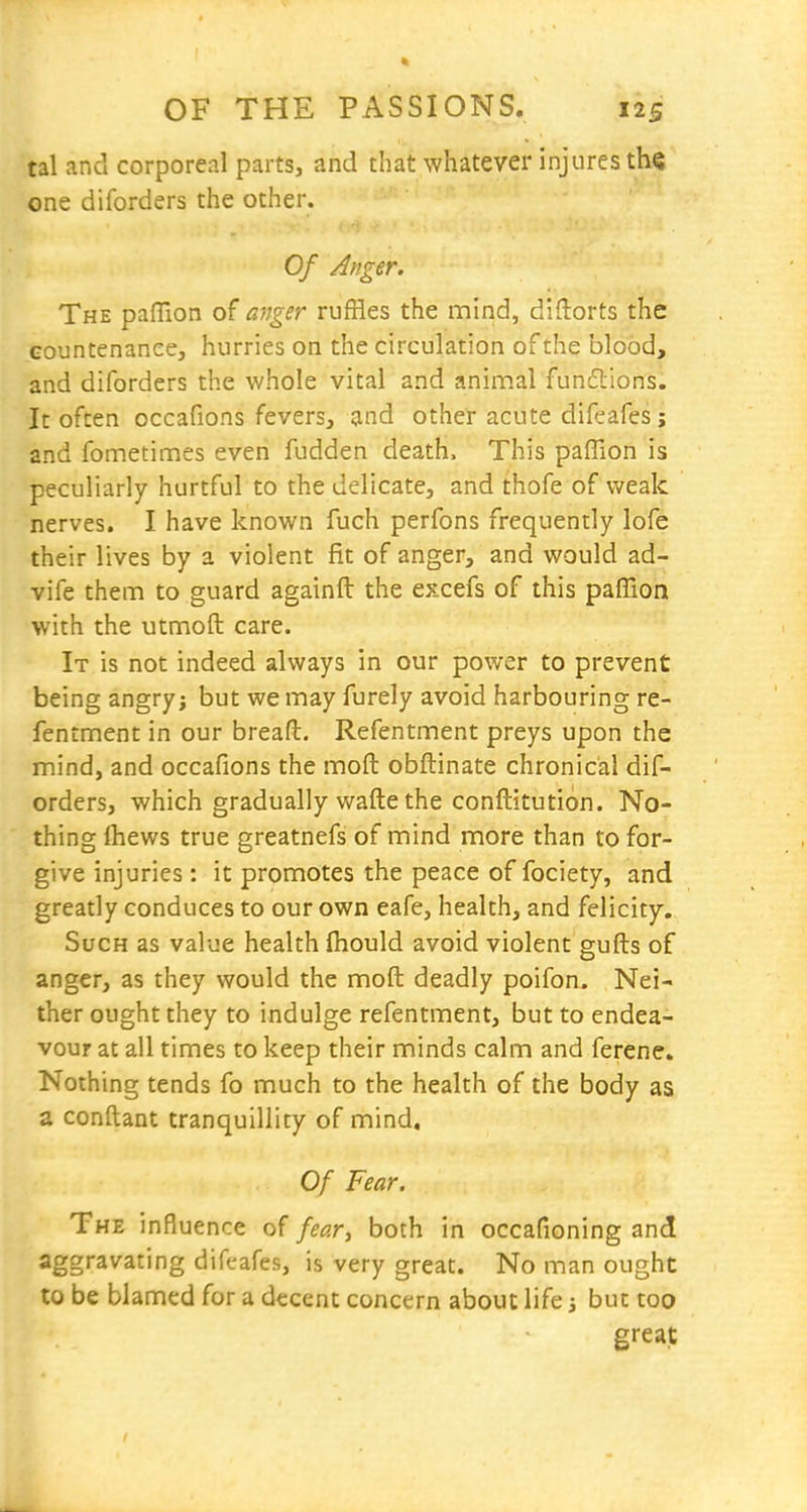 tal and corporeal parts, and that whatever injures the one diforders the other. Of Anger. The paffion of anger ruffles the mind, diftorts the countenance, hurries on the circulation of the blood, and diforders the whole vital and aninnal fundtions. It often occafions fevers, and other acute difeafes; and fometimes even fudden death. This paffion is peculiarly hurtful to the delicate, and thofe of weak nerves. I have known fuch perfons frequently lofe their lives by a violent fit of anger, and would ad- vife them to guard againft the excefs of this paffion with the utmoft care. It is not indeed always in our power to prevent being angry; but we may furely avoid harbouring re- fentment in our breafl:. Refentment preys upon the mind, and occafions the moft obftinate chronical dif- orders, which gradually wafte the conftitution. No- thing Ihews true greatnefs of mind more than to for- give injuries: it promotes the peace of fociety, and greatly conduces to our own eafe, health, and felicity. Such as value health fliould avoid violent gufts of anger, as they would the moft deadly poifon. Nei- ther ought they to indulge refentment, but to endea- vour at all times to keep their minds calm and ferene. Nothing tends fo much to the health of the body as a conftant tranquillity of mind. Of Fear. The influence of fear, both in occafioning and aggravating difeafes, is very great. No man ought to be blamed for a decent concern about life 3 but too great