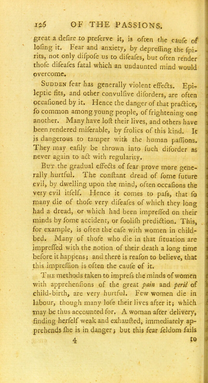 great a defire to preferve it, is often the caufe of* lofing it. Fear and anxiety, by deprefling tiie fpi- rits, not only difpofe us to difeafes, but often render thofe difeafes fatal which an undaunted mind would overconae. Sudden fear has generally violent effects. Epi- leptic fits, and other convulfive diforders, are often occafioned by it. Hence the danger of that pradlice, fo common among young people, of frightening one another. Many have loft their lives, and others have been rendered miferable, by frolics of this kind, k is dangerous to tamper with the human pafTions. They may eafily be thrown into fuch diforder as never again to a6t with regularity. But the gradual efFefts of fear prove more gene- rally hurtful. The conftant dread of fome future evil, by dwelling upon the mind, often occafions the very evil itfelf. Hence it comes to pafs, that fo many die of thofe very difeafes of which they long had a dread, or which had been impreffed on their minds by fome accident, or foolifh predidion. This, for example, is often the'cafe with women in child- bed. Many of thofe who die in that fituation are impreffed with the notion of their death a long time before it happens; and ther6 is reafon to believe, that i this imprefTion is often the caufe of it. The methods eaken to imprefs the minds of women with apprehenfions of the great pain and peril of child-birth, are very hurtful. Few women die in labour, though many lofe their lives after it; which may be thus accounted for. A woman after delivery, finding he^-felf weak and exhaufled, immediately ap- prehends flie is in danger; but this fear feldom fails 4 to