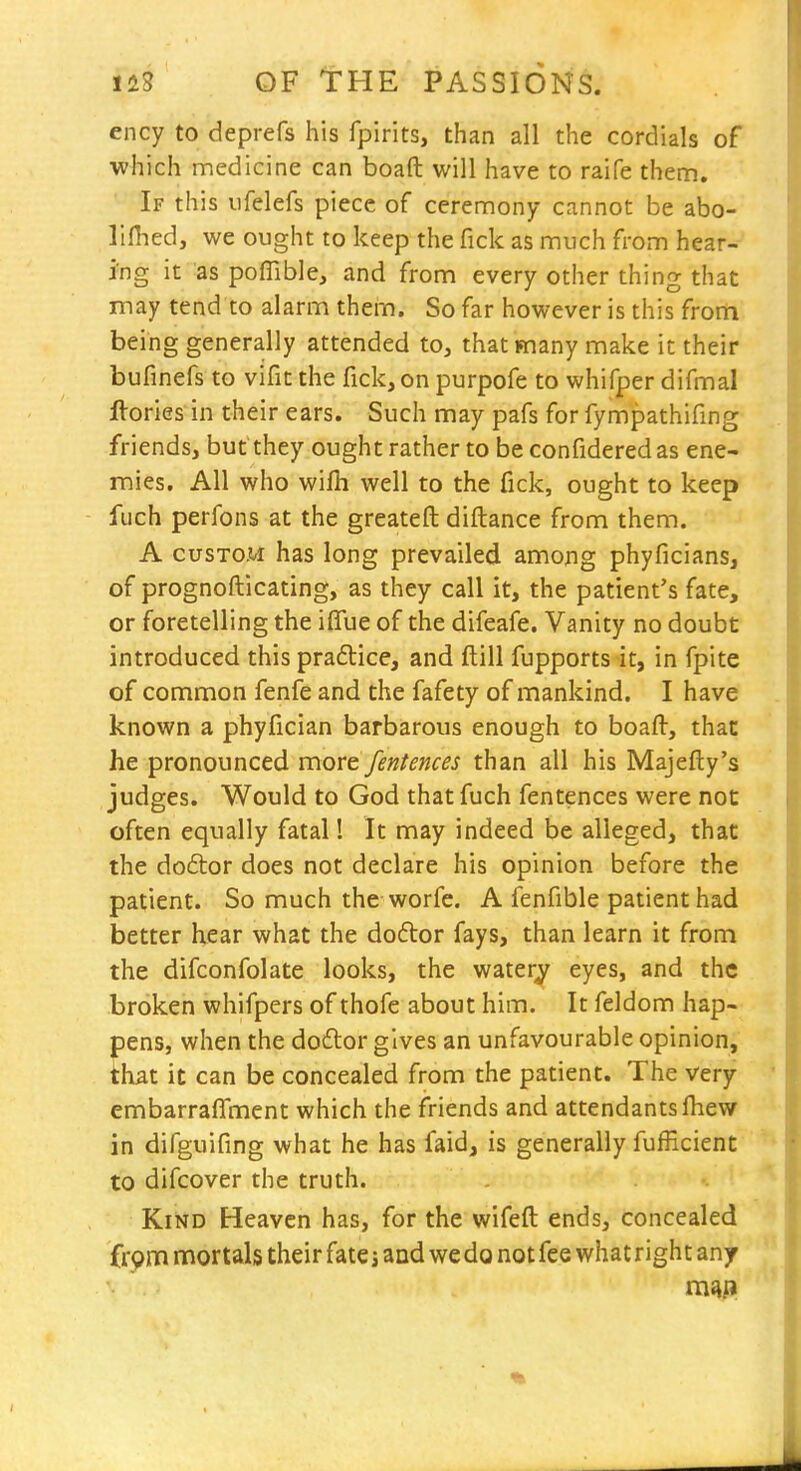 ency to deprefs his fpirits, than all the cordials of which medicine can boaft will have to raife them. If this iifelefs piece of ceremony cannot be abo- Ilfhed, we ought to keep the Tick as much from hear- ing it as poffible, and from every other thing that may tend to alarm them. So far however is this frorti being generally attended to, that many make it their bufinefs to vifit the fick, on purpofe to whifper difmal ftorles in their ears. Such may pafs for fympathifing friends, but they ought rather to be confidered as ene- mies. All who wifh well to the fick, ought to keep fuch perfons at the greateft diftance from them. A CUSTOM has long prevailed among phyficians, of prognofticating, as they call it, the patient's fate, or foretelling the iffue of the difeafe. Vanity no doubt introduced this praflice, and ftill fupports it, in fpite of common fenfe and the fafety of mankind. I have known a phyfician barbarous enough to boafl:, that he pronounced more fentences than all his Majefty's judges. Would to God that fuch fentences were not often equally fatal 1 It may indeed be alleged, that the do6tor does not declare his opinion before the patient. So much the worfe. A fenfible patient had better hear what the do6tor fays, than learn it from the difconfolate looks, the watery eyes, and the broken whifpers of thofe about him. It feldom hap- pens, when the doftor gives an unfavourable opinion, that it can be concealed from the patient. The very embarraflment which the friends and attendants fliew in difguifing what he has faid, is generally fufEcient to difcover the truth. Kind Heaven has, for the wifeft ends, concealed frpm mortals their fate»and we do not fee what right any