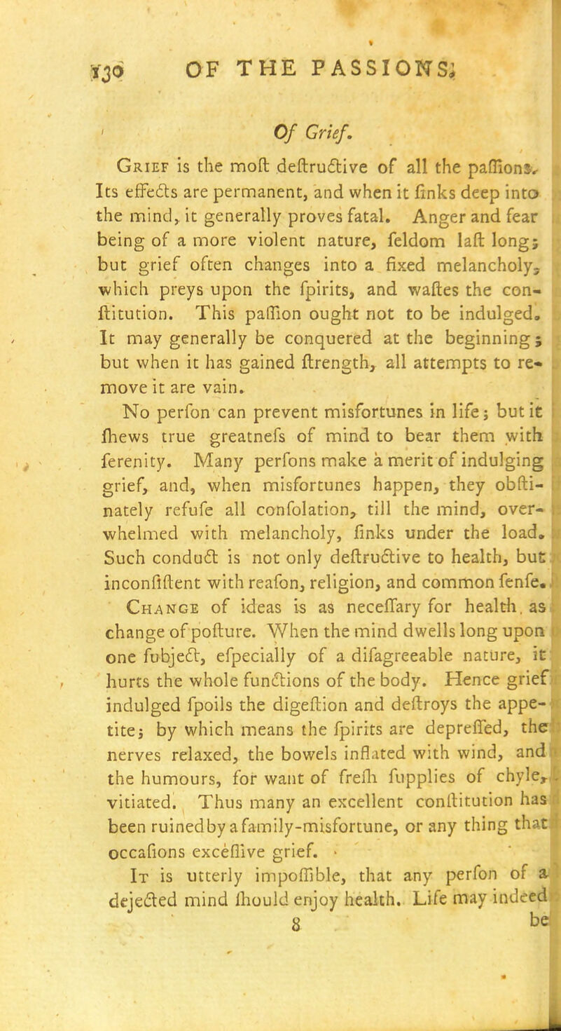 « OF THE PASSIONS^ Of Grief. Grief Is the moft deftru6tive of all the pafllonS'*. Its effefts are permanent, and when it finks deep into the mind^ it generally proves fatal. Anger and fear being of a more violent nature, feldom laft long; but grief often changes into a fixed melancholy, which preys upon the fpirits, and waftes the con- ilitution. This pafTion ought not to be indulged. It may generally be conquered at the beginning} but when it has gained flrength, all attempts to re* move it are vain. No perfon can prevent misfortunes in life; but it fhews true greatnefs of mind to bear them withs ferenity. Many perfons make a merit of indulging grief, and, when misfortunes happen, they obfti- nately refufe all confolation, till the mind, over- whelmed with melancholy, finks under the load. Such condud is not only deflruftive to health, but: inconflftent with reafon, religion, and common fenfe.. Change of ideas is as necelTary for healtli. as change of pofture. When the mind dwells long upon one fubjeft, efpecially of a difagreeable nature, it hurts the whole functions of the body. Hence grief indulged fpoils the digeftion and deftroys the appe- tite j by which means the fpirits are deprefTed, the nerves relaxed, the bowels inflated with wind, and the humours, for want of frefli fupplies of chyle.,- vitiated. Thus many an excellent conltitution has been ruinedby afamily-misfortune, or any thing that occafions exceflive grief. • It is utterly impofllble, that any perfon of a dejeded mind Ihould enjoy health. Life may indeed a . be