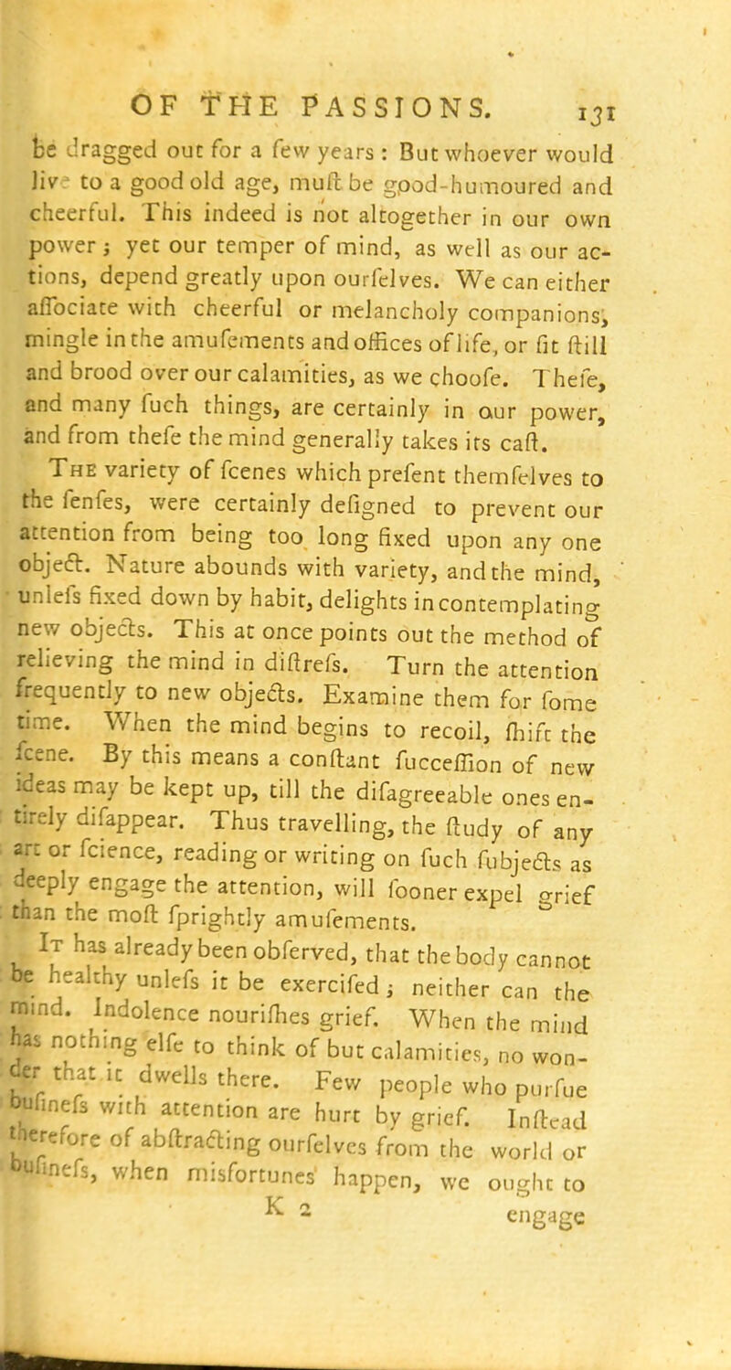 fee dragged out for a few years: But whoever would Uvt to a good old age, mull be gpod-humoured and cheerful. This indeed is not altogether in our own power i yet our temper of mind, as well as our ac- tions, depend greatly upon ourfdves. We can either aflbciate with cheerful or melancholy companions, mingle in the amufements and offices of life, or fit ftill and brood over our calamities, as we choofe. Thefe, and many fuch things, are certainly in our power, and from thefe the mind generally takes its caft. The variety of fcenes which prefent themfelves to the fenfes, were certainly defigned to prevent our attention from being too long fixed upon any one objecl. Nature abounds with variety, and the mind, unlefs fixed down by habit, delights in contemplating new objecls. This at once points out the method of relieving the mind in diftrefs. Turn the attention frequently to new objeds. Examine them for fome time. When the mind begins to recoil, fhift the fcene. By this means a conftant fucceffion of new ideas may be kept up, till the difagreeable ones en- tirely difappear. Thus travelling, the ftudy of any art or fcience, reading or writing on fuch fubjeds as deeply engage the attention, will fooner expel c^rief than the moft fprightly amufements. It has already been obferved, that the body cannot be heakhy unlefs it be exercifed ^ neither can the mind. Indolence nourifhes grief. When the mind has nothing elfc to think of but calamities, no won- der that It dwells there. Few people who purfue bufinefs wuh attention are hurt by grief. Inftcad tnerefore of abftrading ourfelves from the world or *>unnefs, when misfortunes happen, we ou^ht to - engage