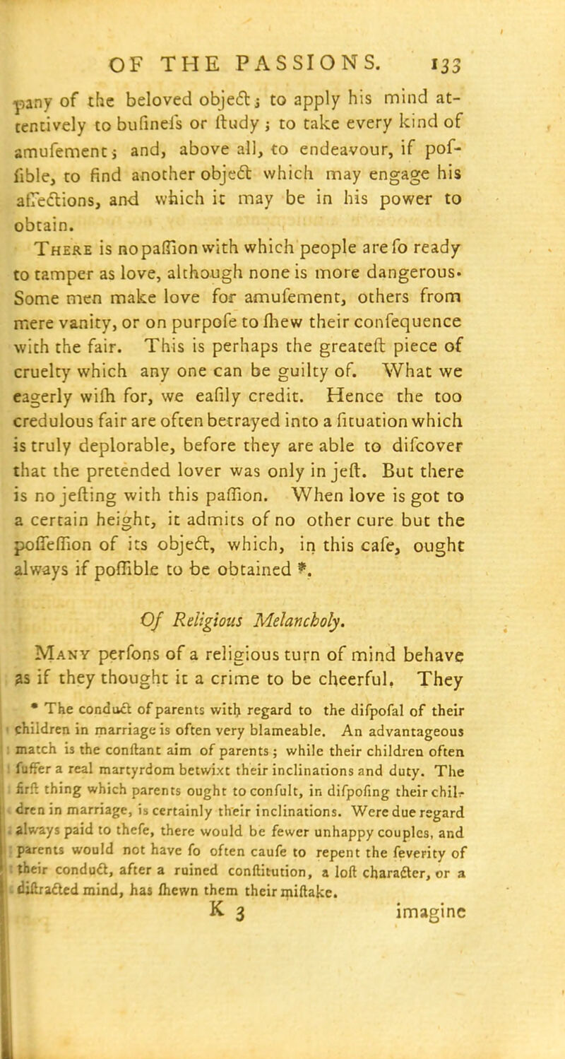 pany of the beloved objeftj to apply his mind at- tentively to bufinels or rtudy j to take every kind of amufementi and, above all, to endeavour, if pof- fible, to find another objedl which may engage his atreclions, and which it may be in his power to obtain. There is nopalTion with which people arefo ready to tamper as love, although none is more dangerous. Some men make love for amufement, others from mere vanity, or on purpofe to fliew their confequence with the fair. This is perhaps the greateft piece of cruelty which any one can be guilty of. What we eagerly wilh for, we eafily credit. Hence the too credulous fair are often betrayed into a fituation which is truly deplorable, before they are able to difcover that the pretended lover was only in jeft. But there is no jefting with this paflion. When love is got to a certain height, it admits of no other cure but the pofieffion of its objeft, which, in this cafe, ought always if pofTible to be obtained ^. Of Religious Melancholy. Many perfons of a religious turn of mind behave 3S if they thought it a crime to be cheerful, They • The conduct of parents witl> regard to the difpofal of their children in marriage is often very blameable. An advantageous match is the conftant aim of parents ; while their children often fuffer a real martyrdom betwixt their inclinations and duty. The firfl thing which parents ought to confult, in difpofing their chilr drcn in marriage, is certainly their inclinations. Were due regard . always paid to thefe, there would be fewer unhappy couples, and : parents would not have fo often caufe to repent the feverity of ■ their condu6t, after a ruined conftitution, a loft cbaraftcr, or a L diibadcd mind, has fliewn them their miftake. K 3 imagine