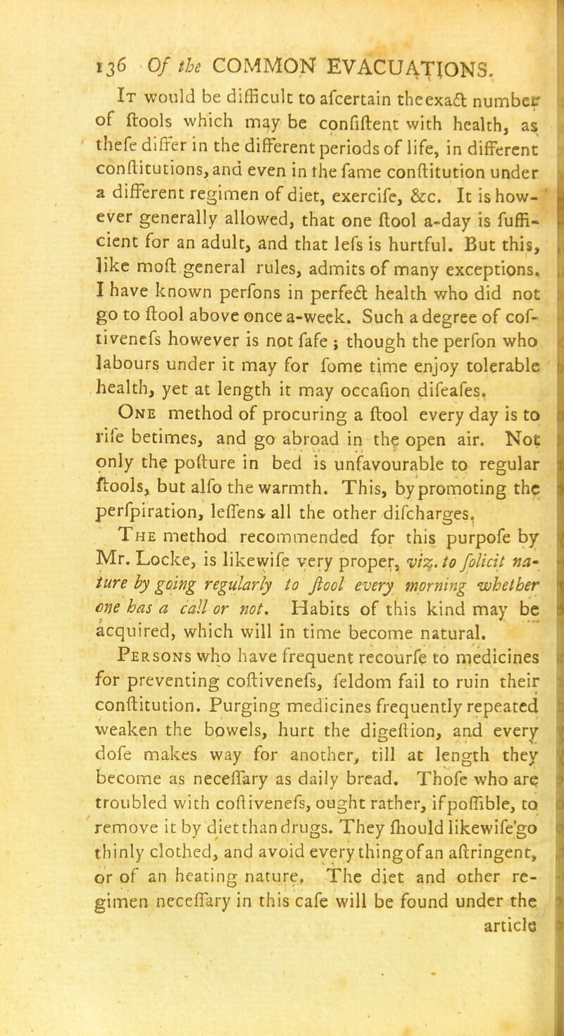 It would be difficult to afcertain theexaa numbcP of ftools which may be confiftent with health, as thefe differ in the difFerent periods of life, in difFercnc conftitutions, and even in the fame conftitution under a different regimen of diet, exercife, &c. It is how-' ever generally allowed, that one ftool a-day is fuffi- cient for an adult, and that lefs is hurtful. But this, like moft general rules, admits of many exceptions, I have known perfons in perfed health v/ho did not go to ftool above once a-weck. Such a degree of cof- tivencfs however is not fafe ; though the perfon who labours under it may for feme time enjoy tolerable health, yet at length it may occafion difeafes. One method of procuring a ftool every day is to rife betimes, and go abroad in the open air. Not only the pofture in bed is unfavourable to regular ftools, but alfo the warmth. This, by promoting the perfpiration, leffensrall the other difcharges, The method recommended for this purpofe by Mr. Locke, is likewife very proper, vi^s^.to folicit na- iure by going regularly to fiool every morning whether cne has a call or not. Habits of this kind may be acquired, which will in time become natural. Persons who have frequent recourfe to medicines for preventing coftivenefs, feldom fail to ruin their conftitution. Purging medicines frequently repeated weaken the bowels, hurt the digeftion, and every dofe makes way for another, till at length they become as neceffary as daily bread. Thofc who are troubled with coftivenefs, ought rather, ifpoftible, to remove it by diet than drugs. They fliould likewife'go thinly clothed, and avoid every thing of an aftringent, or of an heating nature. The diet and other re- gimen neceffary in this cafe will be found under the article