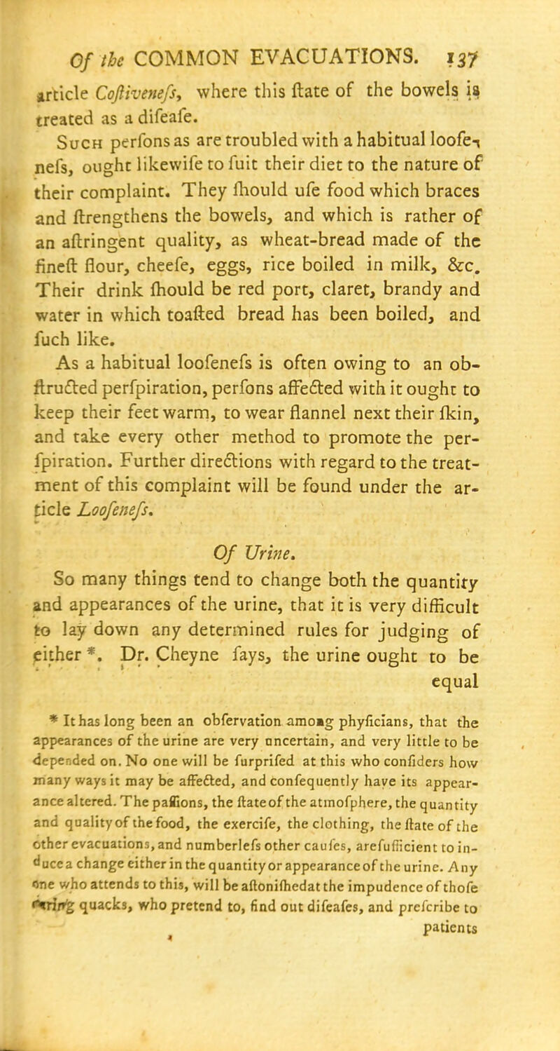 article Cojiivenefs, where this ftate of the bowels ia treated as a difeafe. Such perfonsas aretroubled with a habitual loofen nefs, ought likewife to fuit their diet to the nature of their complaint. They ftiould ufe food which braces and flrengthens the bowels, and which is rather of an aftringent quality, as wheat-bread made of the fineft flour, cheefe, eggs, rice boiled in milk, &c. Their drink ftiould be red port, claret, brandy and water in which toafted bread has been boiled, and fuch like. As a habitual loofenefs is often owing to an ob- ftru6ted perfpiration, perfons affefted with it ought to keep their feet warm, to wear flannel next their flcin, and take every other method to promote the per- fpiration. Further direflions with regard to the treat- ment of this complaint will be found under the ar- ticle Loofenefs, Of Urine. So many things tend to change both the quantify and appearances of the urine, that it is very difficult to lay down any determined rules for judging of either *. Dr. Cheyne fays, the urine ought to be equal * It has long been an obfervation amo»g phyliclans, that the appearances of the urine are very ancertain, and very little to be depended on. No one will be furprifed at this who confiders how many ways it may be afFefted, and confeqiiently have its appear- ance altered. The pafiions, the ftateof the atmofphere, the quantity and quality of the food, the exercife, the clothing, the ftate of the other evacuations, and numberlefs other caufes, arefufiicient to in- duce a change either in the quantity or appearance of the urine. Any one who attends to this, will be aftonifliedat the impudence of thofe *trif»^ quacks, who pretend to, find out difeafes, and prcfcribe to patients