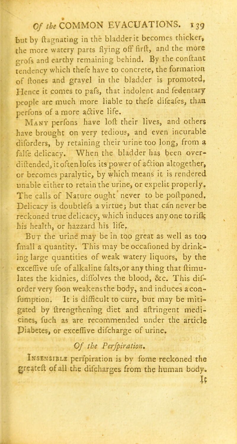 but by ftagnating in the bladder it becomes thicker, the more watery parts flying ofF firfl:, and the more grofs and earthy remaining behind. 3y the conftanc tendency which thefe have to concrete, the formation of ftones and gravel in the bladder is promoted, Hence it comes to pafs, that indolent and fedentary people are much more liable to thefe difeafes, thaa perfons of a more active life. Many perfons have loft their lives, and others have brought on very tediou?, and even incurable diforders, by retaining their urine too long, from a falfe delicacy. When the bladder has l?een over- diftended,itoftenlofes its power of ^ftion altogether, or becomes paralytic, by which means it is rendered unable either to retain the urine, or expelit properly. The calls of Nature ought 'never to be poftponed. Delicacy is doubtlefs ayirtue; but that can never be reckoned true delicacy, which induces anyone torifl^: his health, or hazzard his life. But the urine may be in too great as well as too fmall a quantity. This may beoccafioned by drink- ing large quantities of weak watery liquors, by the exceffive ufe of alkaline falts,or any thing that ftimu- lates the kidnieSj diffolves the blood, &c. This dif- ordervery foon weakens the body, and induces acon- fumption. It is difficult to cure, but may be miti- gated by ftrengthening diet and aftringent medi- cines, fuch as are recommended under the article Piabetes, or exceffive difcharge of urine. Of the Perfpiration, Insensible perfpiration is by fome reckoned the greateft of ail the difcharges from the human body.