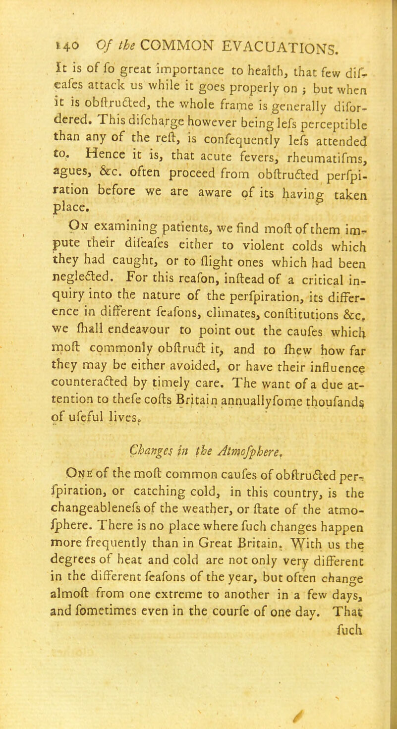 It is of fo great importance to health, that few dif* cafes attack us while it goes properly on j but when it is obftruaed, the whole frame is generally difor- dered. This difcharge however being lefs perceptible than any of the reft, is confequently lefs attended to. Hence it is, that acute fevers, rheumatifms, agues, &c. often proceed from obftrufted perfpi- ration before we are aware of its havino- taken place. ^ On examining patients, we find moftofthem im- pute their diieafes either to violent colds which they had caught, or to flight ones which had been negledted. For this reafon, inftead of a critical in- quiry into the nature of the perfpiration, its differ- ence in different feafons, climates, conftitutions &c, we fhall endeavour to point out the caufes which mofl commonly obftrudl it, and to fhew how far they may be either avoided, or have their influence counterafted by timely care. The want of a due at- tention to thefe cofts Britain annuallyfonie thoufand^ of ufeful lives. Changes in the Atmofphere. One of the mofl common caufes of obftruded per-; fpiration, or catching cold, in this country, is the changeablenefsof the weather, or ftate of the atmo- fphere. There is no place where fuch changes happen more frequently than in Great Britain. ^Yith us the degrees of heat and cold are not only very different in the different feafons of the year, but often change almofl from one extreme to another in a few days, and fometimes even in the courfe of one day. That fuch