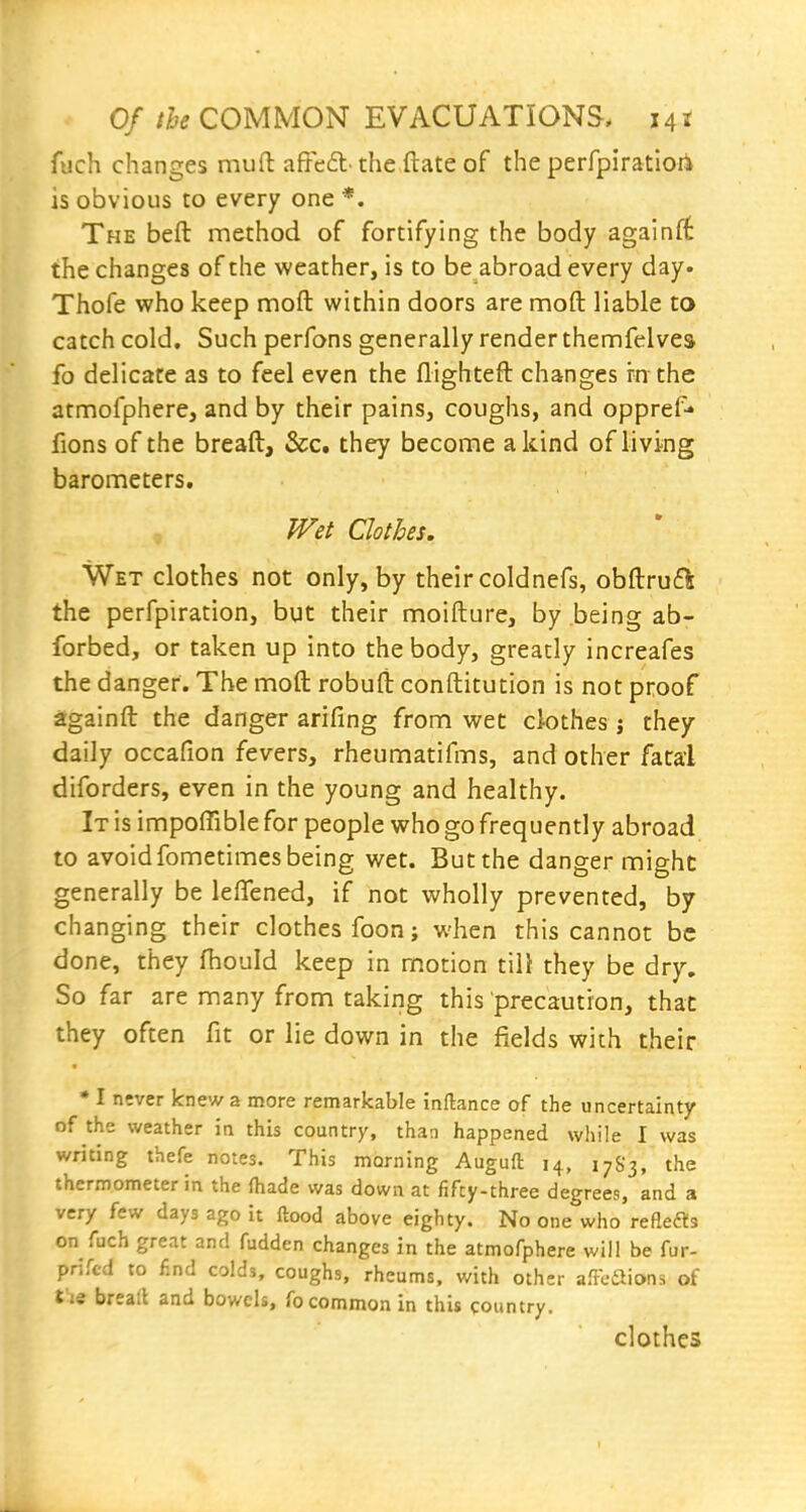 fuch changes muft affe£t- the ftate of the perfpiratiori is obvious to every one *. The beft method of fortifying the body againft the changes of the weather, is to be abroad every day. Thofe who keep moft within doors are moft liable to catch cold. Such perfons generally render themfelvea fo delicate as to feel even the flightefl changes in the atmofphere, and by their pains, coughs, and oppref-* fions of the breaft, &c. they become a kind of living barometers. Wet Clothes. Wet clothes not only, by their coldnefs, obftru6^: the perfpiration, but their moifture, by being ab- forbed, or taken up into the body, greatly increafes the danger. The moft robufl: conftitution is not proof againft the danger arifing from wet ciothes j they daily occafion fevers, rheumatifms, and other fatal diforders, even in the young and healthy. It is impoffible for people who go frequently abroad to avoid fometimes being wet. But the danger might generally be lefifened, if not wholly prevented, by changing their clothes foon; when this cannot be done, they fhould keep in motion till they be dry. So far are many from taking this precaution, that they often fit or lie down in the fields with their • I never knew a more remarkable inftance of the uncertainty of the weather in this country, than happened while I was writing thefe notes. This morning Auguft 14, 17S3, the thermometer in the (hade was down at fifty-three degrees, and a very few days ago it ftood above eighty. No one who reflets on fuch great and fudden changes in the atmofphere will be fur- prifcd to f.nd colds, coughs, rheums, with other afFeSions of t ie breall and bowels, fo common in this country. clothes