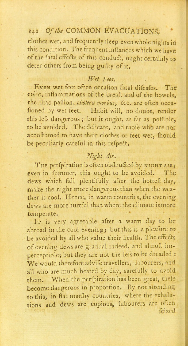 clothes wet, and frequently fleep even whole nights iri this condition. The frequent inftances which we have of the fatal efFcfts of this conduit, ought certainly to deter others from being guilty of it. Wet Feet. Even wet feet often occafion fatal difeafes. The colic, inflammations of the breaft and of the bowels, the iliac palTion, cholera morbus^ &c. are often occa- fioned by wet feet. Habit will, no doubt, render this lefs dangerous ; but it ought, as far as pofTible, to be avoided. Thedel'cate, and thofe who are nox accullomed to have their clothes or feet wet, (hould be peculiarly careful in this refpeft. Night Air. The perfpiration is often obfl:ru(fled by night air; even in fummer, this ought to be avoided. The dews which fall plentifully after the hotteft day, make the night more dangerous than when the wea- ther is cool. Hence, in warm countries, the evening dews are more hurtful than, where the climate is more temperate. It is very agreeable after a warm day to be abroad in the cool evening; but this is a pleafure to be avoided by all who value their health. The efFe6ts of evening dews are gradual indeed, and almoft im- perceptible; but they are not the lefs to be dreaded : We would therefore advife travellers, labourers, and all who are much heated by day, carefully to avoid them. When the perfpiration has been great, thefe become dangerous in proportion. By not attending to this, in flat marfliy countries, where the exhala- tions and dews are copious, labourers are often feized