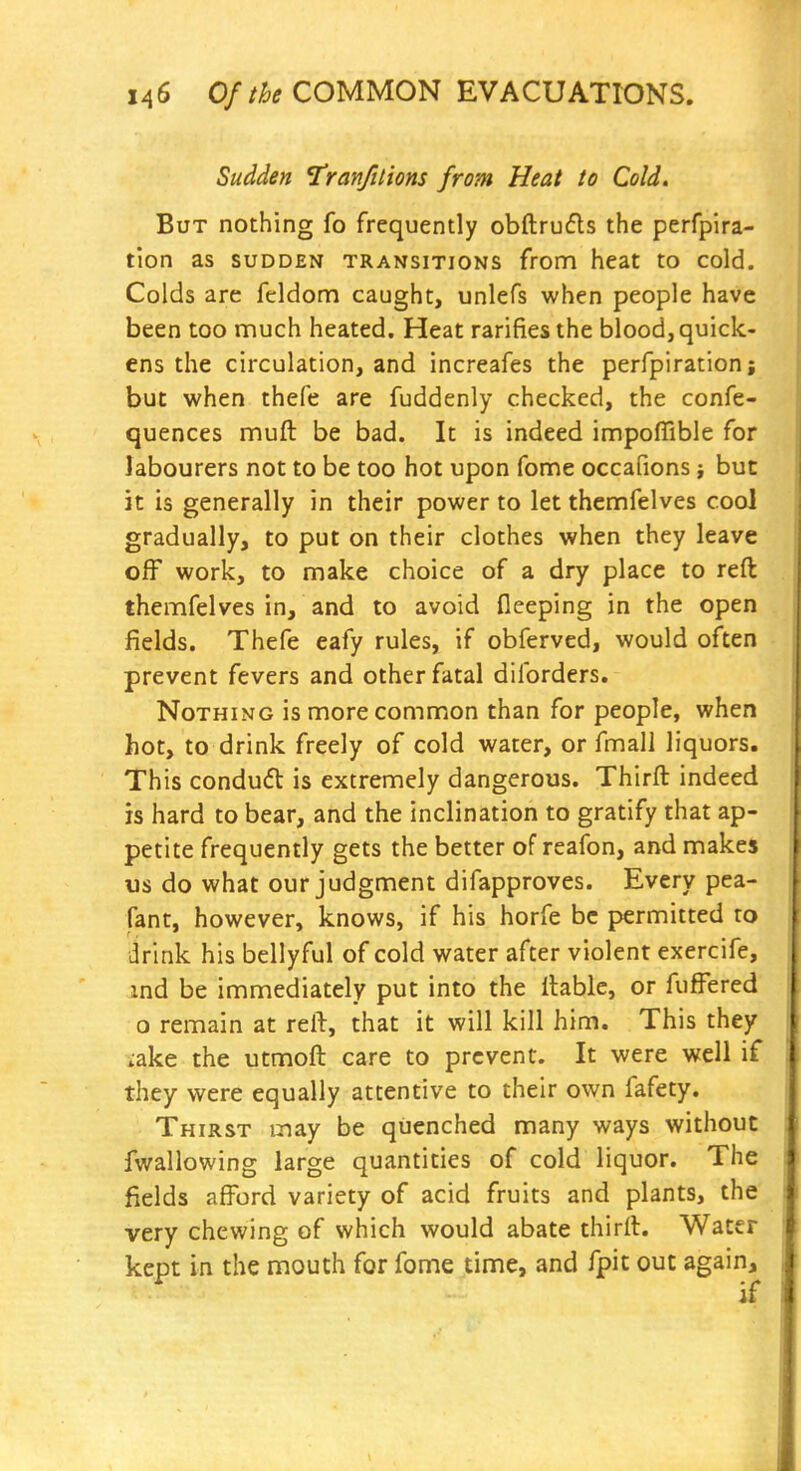 Sudden ^ranfttions from Heat to Cold. But nothing fo frequently obftrufls the perfpira- tion as sudden transitions from heat to cold. Colds are feldom caught, unlefs when people have been too much heated. Heat rarifies the blood, quick- ens the circulation, and increafes the perfpiration; but when thefe are fuddenly checked, the confe- quences muft be bad. It is indeed impoffible for labourers not to be too hot upon fome occafions, but it is generally in their power to let themfelves cool gradually, to put on their clothes when they leave off work, to make choice of a dry place to reft themfelves in, and to avoid fleeping in the open fields. Thefe eafy rules, if obferved, would often prevent fevers and other fatal diforders. Nothing is more common than for people, when hot, to drink freely of cold water, or fmall liquors. This conduft is extremely dangerous. Thirft indeed is hard to bear, and the inclination to gratify that ap- petite frequently gets the better of reafon, and makes us do what our judgment difapproves. Every pea- fant, however, knows, if his horfe be permitted to drink his bellyful of cold water after violent exercife, ind be immediately put into the liable, or fufFered o remain at reft, that it will kill him. This they iake the utmoft care to prevent. It were well if they were equally attentive to their own fafety. Thirst may be quenched many ways without fwallowing large quantities of cold liquor. The fields afford variety of acid fruits and plants, the very chewing of which would abate thirft. Water kept in the mouth for fome time, and fpit out again, ^ if