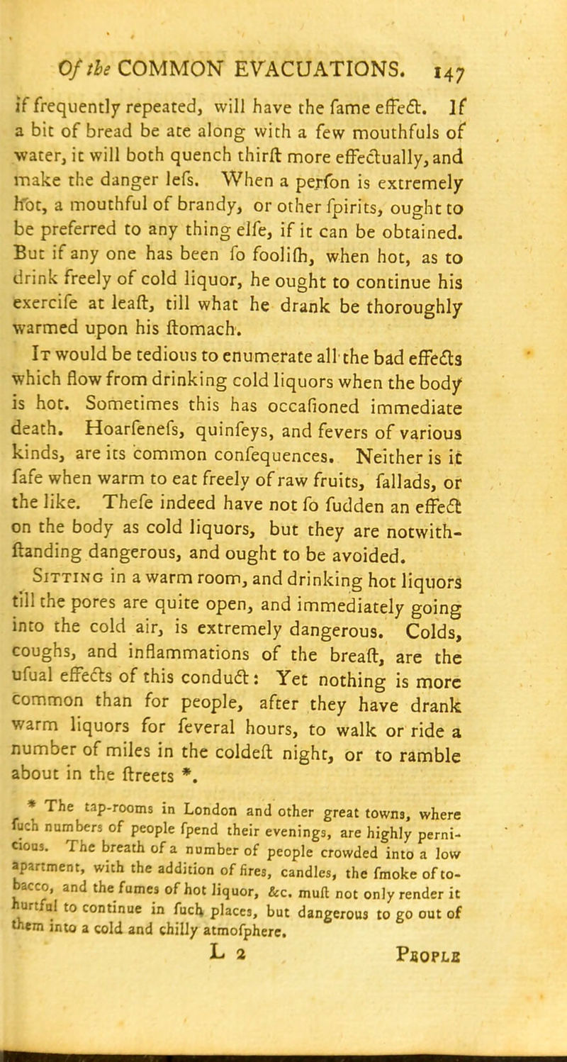 if frequently repeated, will have the fame effeft. If a bit of bread be ate along with a few mouthfuls of ■water, ic will both quench thirft more efFeclually, and make the danger lefs. When a perfon is extremely Ifot, a mouthful of brandy, or other fpirits, ought to be preferred to any thing elfe, if it can be obtained. But if any one has been fo foolifh, when hot, as to drink freely of cold liquor, he ought to continue his exercife at leaft, till what he drank be thoroughly warmed upon his ftomach-. It would be tedious to enumerate all the bad effefla which flow from drinking cold liquors when the body is hot. Sometimes this has occafioned immediate death. Hoarfenefs, quinfeys, and fevers of various kinds, are its common confequences. Neither is it fafe when warm to eat freely of raw fruits, fallads, or the like. Thefe indeed have not fo fudden an effedl on the body as cold liquors, but they are notwith- ftanding dangerous, and ought to be avoided. Sitting in a warm room, and drinking hot liquor^ till the pores are quite open, and immediately going into the cold air, is extremely dangerous. Colds, coughs, and inflammations of the breaft, are the ufual efl^ecTis of this condudl: Yet nothing is more common than for people, after they have drank warm liquors for feveral hours, to walk or ride a number of miles in the coldeft night, or to ramble about in the llreets *. * The tap-rooms in London and other great towns, where fuch numbers of people fpend their evenings, are highly perni- cioas. The breath of a number of people crowded into a low apartment, with the addition of fires, candles, the fmokeofto- bacco, and the fumes of hot liquor, &c. muft not only render it iiurtfal to continue in fuch places, but dangerous to go out of them into a cold and chilly atmofphere. L 2 PaopLs