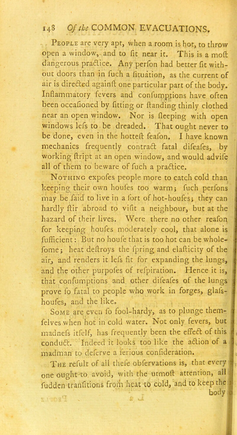 People are very apt, when a room is hoc, to throw open a window, and to fit near it. This is a moft dangerous pradice. Any perfon had better fit with- out doors than in fuch a lituation, as the current of air is direfled againft one particular part of the body. Inflammatory fevers and confump.tions have oftea been occafioned by fitting or ftanding thinly clothed near an open window. Nor is fleeping with open windows lefs to be dreaded. That ought never to be done, even in the hotteft feafon. I have known mechanics frequently contract fatal difeafes, by working flript at an open window, and would advife all of them to beware of fuch a praftice. Nothing expofes people more to catch cold than keeping their own houfes too warmj fuch perfons may be faid to live in a fort of hot-houfes; they can hardly ftir abroad to vifit a neighbour, but at the hazard of their lives. Were there no other reafon for keeping houfes moderately cool, that alone is fufficient: But no houfe that is too hot can be whole- fome; heat deftroys the fpring and elafticity of the airj and renders it lefs fit for expanding the lungs, and the other purpofes of refpiration. Hence it is, that confumptions and other difeafes of the lungs prove fo fatal to people who work in forges, glafs- houfes, and the like. Some are even fo fool-hardy, as to plunge them- felves when hoc in cold water. Not only fevers, but madnefs itfelf, has frequently been the efFed of this condiift. Indeed it looks too like the a6lion of a madman to deferve a ferious confideration. The refult of all thefe obfervations is, that every one ought to avoid, with the utmoft attention, all fuddcn tranfitions from heat to cold, and to keep the body