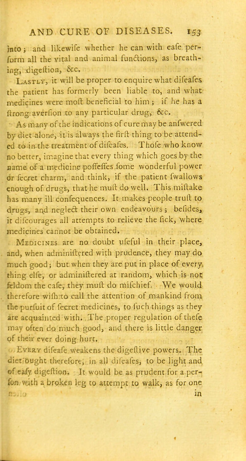 into; and likewife whether he can with eafe per- form all the vital and animal fun6lions, as breath- ing, digellion, &c. Lastly, it will be proper to enquire what difeafes the patient has formerly been liable to, and what medicines were moft beneficial to him ; if he has a lirong averfion to any particular drug, &c. As many of the indications of curerriay be anfwered by diet alone, it is always the firft thing to be attend- ed to-ifl-ths treatment of difeafes, Thofe who know no better^ imagine that every thing which goes by the name of a medicine poffcffes fome wonderful power or fecret charm, and think, if the patient fwallows enough of drugs, that he muft do well. This miftake has many ill confequences. It makes people truft to drugs, ar^d neglect their own endeavours ; befides, it difcourages all attempts to relieve the fick, where medicines cannot be obtained. Medicines are no, doubt ufeful In their place, and, when adminiftered with prudence, they may do much good; but when they are put in place of every, thing elfe, or adminiftered at random, which is- not: feldom the cafe, they muft: do mifchief. We would therefore wifti to call the attention of mankind from thepurfuitof fecret medicines, to fuch things as they are acquainted with. The proper regulation of thefe may often do much good, and there is little danger of their ever doing hurt. Every difeafe weakens the digeftive powers. The diet'bught therefore, in all difeafes, to be light and .f eafy digeftion. It would be as prudent for a per-, fon with a broken leg to attempt to walk, as for one in «