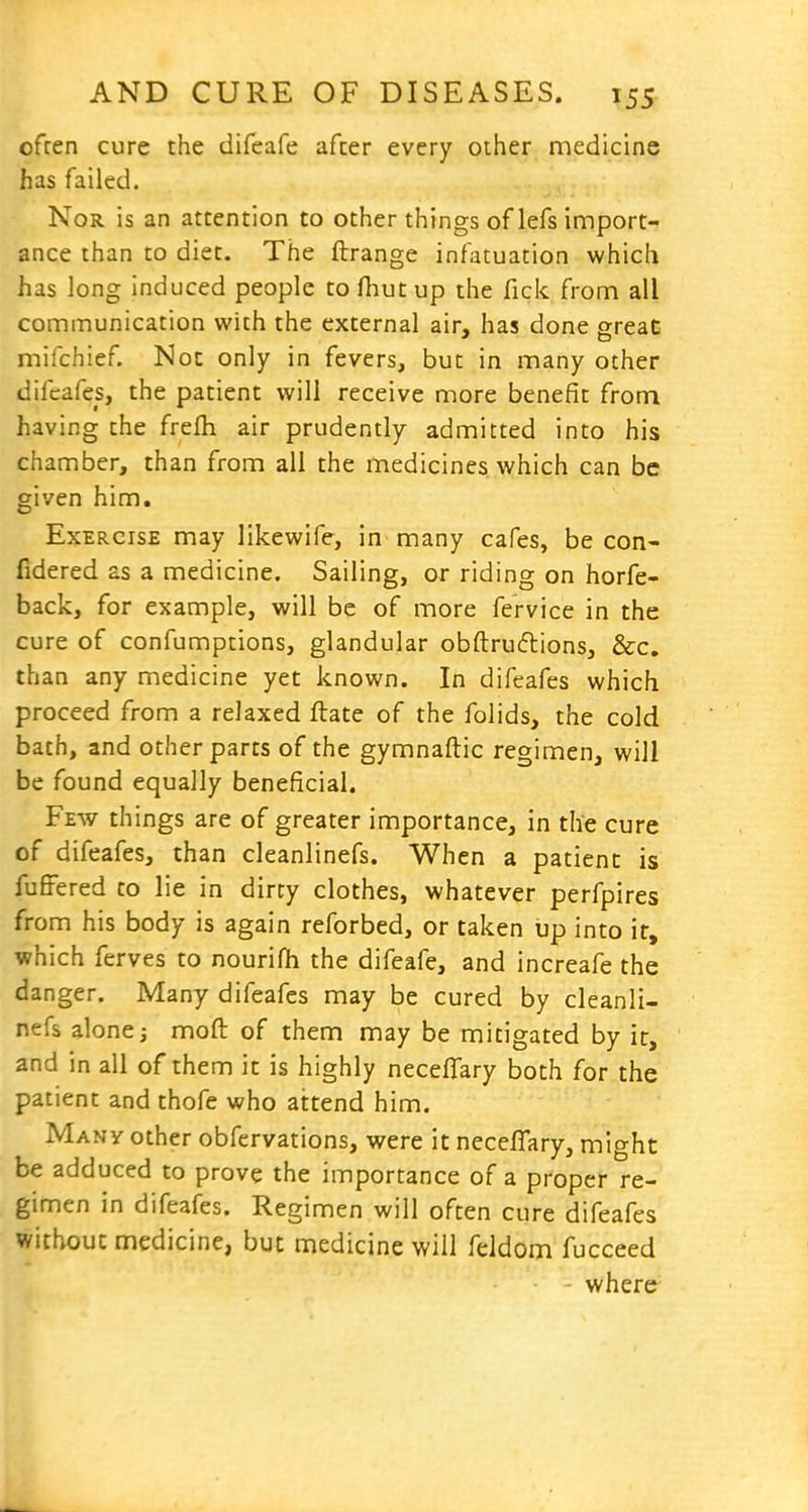 ofren cure the difeafe after every other medicine has failed. Nor is an attention to other things of lefs import- ance than to diet. The ftrange infatuation which has long induced people to fhut up the fick from all communication with the external air, has done sreaC mifchief. Not only in fevers, but in many other difcafes, the patient will receive more benefit from having the frefh air prudently admitted into his chamber, than from all the medicines which can be given him. Exercise may likewife, in many cafes, be con- fidered as a medicine. Sailing, or riding on horfe- back, for example, will be of more fervice in the cure of confumptions, glandular obftruftions, &c, than any medicine yet known. In difeafes which proceed from a relaxed ftate of the folids, the cold bath, and other parts of the gymnaftic regimen, will be found equally beneficial. Few things are of greater importance, in the cure of difeafes, than cleanlinefs. When a patient is fuffered to lie in dirty clothes, whatever perfpires from his body is again reforbed, or taken up into it, which ferves to nourifh the difeafe, and increafe the danger. Many difeafes may be cured by cleanli- nefs alone j moft of them may be mitigated by it, and in all of them it is highly neceffary both for the patient and thofe who attend him. Many other obfervations, were it neceflary, might be adduced to prove the importance of a proper re- gimen in difeafes. Regimen will often cure difeafes without medicine, but medicine will feldom fucceed where