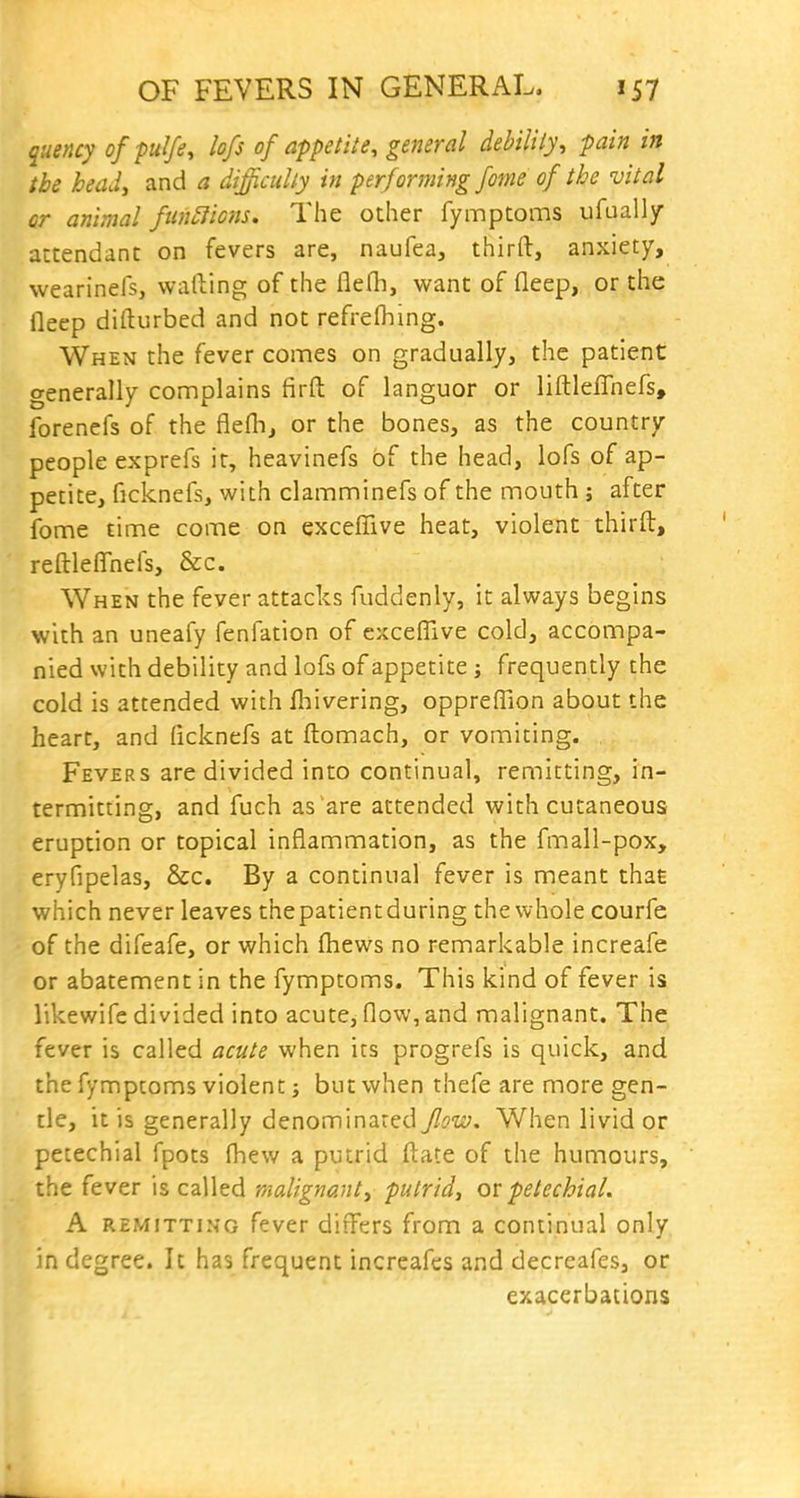 quency of pulfe, lofs of appetite, general debility, pain in the head, and a difficidly in performing fome of the vital or animal functions. The other fymptoms ufually attendant on fevers are, naufea, third, anxiety, wearinefs, wafting of the flefli, want of fleep, or the fleep difturbed and not refrefhing. When the fever comes on gradually, the patient generally connplains firft of languor or liftleflhefs, forenefs of the flefh, or the bones, as the country- people exprefs it, heavinefs of the head, lofs of ap- petite, ficknefs, with clamminefs of the mouth ; after fome time come on exceffive heat, violent thirft, reftleffhefs, &c. When the fever attacks fuddenly, it always begins with an uneafy fenfation of exceflive cold, accompa- nied with debility and lofs of appetite j frequently the cold is attended with fl^ivering, opprefTion about the heart, and ficknefs at ftomach, or vomiting. Fevers are divided into continual, remitting, in- termitting, and fuch as are attended with cutaneous eruption or topical inflammation, as the fmall-pox, eryfipelas, &c. By a continual fever is meant that which never leaves thepatientduring the whole courfe of the difeafe, or which fhews no remarkable increafe or abatement in the fymptoms. This kind of fever is likewife divided into acute, flow, and malignant. The fever is called acute when its progrefs is quick, and the fymptoms violent; but when thefe are more gen- tle, it is generally denominated flow. When livid or petechial fpots fhew a putrid ftate of the humours, the fever is called malignant, putrid, ov petechial. A REMITTING fever differs from a continual only in degree. It has frequent increafes and decreafes, or exacerbations