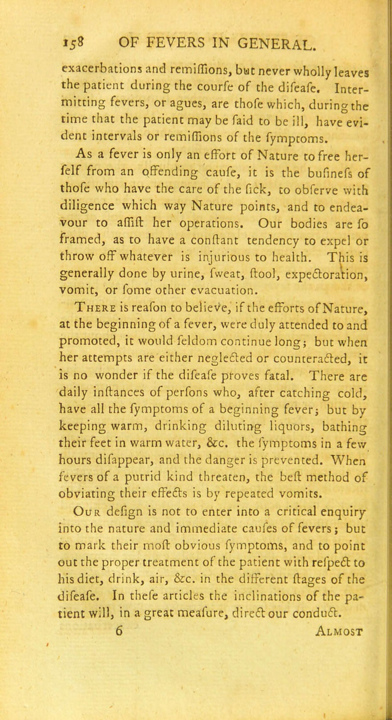 exacerbations and remiffions, bwt never wholly leaves the patient during the courfe of the difeafe. Inter- mitting fevers, or agues, are thofe which, during the time that the patient may be faid to be ill, have evi- dent intervals or remifTions of the fymptoms. As a fever is only an effort of Nature to free her- felf from an offending caufe, it is the bufinefs of thofe who have the care of the fick, to obferve with diligence which way Nature points, and to endea- vour to affift her operations. Our bodies are fo framed, as to have a conftant tendency to expel or throw off whatever is injurious to health. This is generally done by urine, fweat, ftool, expe£loration, vomit, or fome other evacuation. There is reafon to belieVe, if the efforts of Nature, at the beginning of a fever, were duly attended to and promoted, it would feldom continue long; but when her attempts are either neglefled or counteraded, it is no wonder if the difeafe proves fatal. There are daily inftances of perfons who, after catching cold, have all the fymptoms of a beginning feverj but by keeping warm, drinking diluting liquors, bathing their feet in warm water, &c. the fymptoms in a few hours difappear, and the danger is prevented. When fevers of a putrid kind threaten, the beft method of obviating their effefts is by repeated vomits. Our defign is not to enter into a critical enquiry into the nature and immediate caufes of fevers; but to mark their moft obvious fymptoms, and to point out the proper treatment of the patient with refpeft to his diet, drink, air, &c. in the different ftages of the difeafe. In thefe articles the inclinations of the pa- tient will, in a great meafure, direfl our condufl. 6 Almost