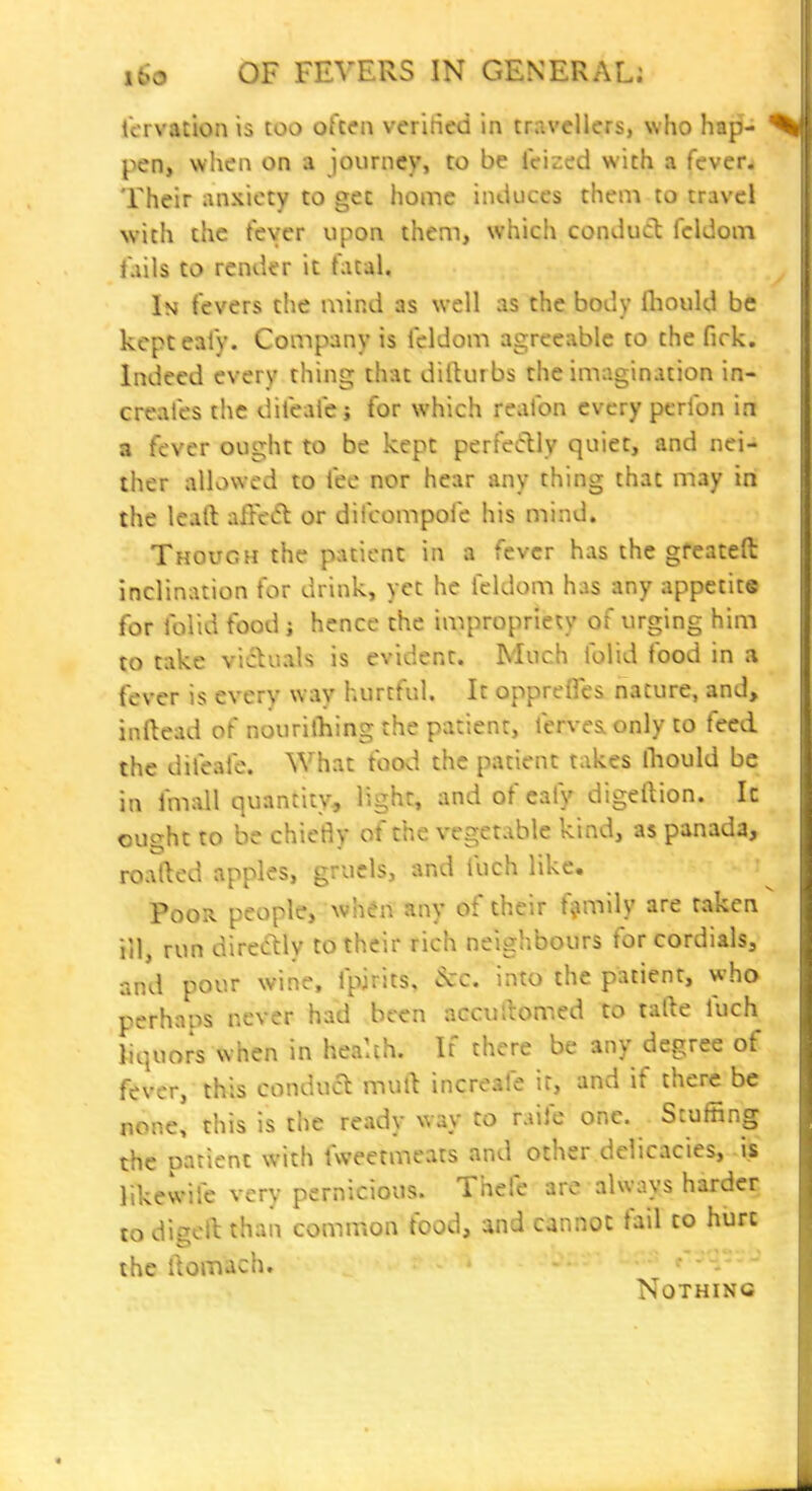 tcrvation is too okcn veritied in travellers, who hap- ycUf when on a journey, to be leized with a fever^ Their anxiety to gee home induces them to travel with the fever upon them, which conduct feldom Tails to render it fatal. In fevers the mind as well as the body Ihould be kcpteaiy. Company is feldom agreeable to the firk. Indeed every thing that dilUubs the imagination in- creafes the difeaic j for which realbn every pcrfon in a fever ought to be kept perfedly quiet, and nei- ther allowed to fee nor hear any thing that may in the leaft aHei5l or difcompofe his mind. Though the patient in a fever has the gfeateft inclination for drink, yet he feldom has any appetite for folid food j hence the impropriety of urging him to take victuals is evident. Much folid food in a fever is every way hurtful. It oppreffes nature, and, inllead of nourifhing the patient, ferves. only to feed the difeafe. What food the patient takes fliould be in fmall quantity, light, and of cafy digellion. It ought to be chiefly of the vegetable kind, as panada, roafted apples, gruels, and fuch like. Poor people, whdn any of their family are taken ill, run directly to their rich neighbours for cordials, and pour wine, fpirits, &c. into the patient, who perhaps never had been accullomed to tafte fuch liquors when in health. It there be any degree of fever, this conduct mull increafe if, and if there be none, this is the ready way to raife one. Stuffing the patient with fweetmeats and other delicacies, is likewile very pernicious. Thefe are always harder to dieell than common food, and cannot fail to hurt the ilomach, c- -:- - Nothing