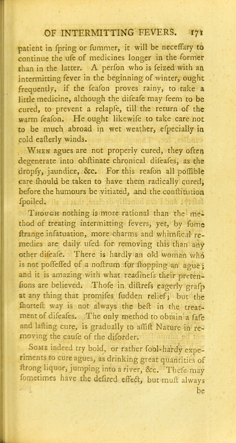 patient in fpring or fummer, it will be neceflary to continue the ufe of medicines longer in the former than in the latter. A perfon who is feized with an intermitting fever in the beginning of winter, ought frequently, if the feafon proves rainy, to take a little medicine, although the difeafe may feem to be cured, to prevent a relapfe, till the return of the warm feafon. He ought likewife to take care not to be much abroad in wet weather, efpecially ia cold eafterly winds. When agues are not properly cured, they often degenerate into obftinate chronical difeafes, as the dropfy, jaundice, &c. For this reafon all poffible care Ihould be taken to have them radically cured, before the humours be vitiated, .and the conftitutioji Ipoiled. ... .ili.'.'uii / : Though nothing is more rational than the^ mei thod of treating intermitting fevers, yet, by ifome llrange infatuation, more charms and whimfical re- medies are daily ufed for removing this than ariy other difeafe. There is hardly an old woman who is not poflreffed of a noftrum fpr flopping an ague; and it is amazing with what readinefs their preten- fions are believed. Thofe in diftrefs eagerly grafp at any thing that promifes fudden reliefj''but-the Ihorteft way is not always the beft in the treat- ment of difeafes. The only method to obtain'a fafe and lading cure, is gradually to affift Nature in' re- moving the caufe of the diforder. Some indeed try bold, or rather fool-hardy expe- riments to cure agues, as drinking great quantities of ftrong liquor, jumping into a river, &c. Thefe may fometimes have the defired effedt, but mull always be