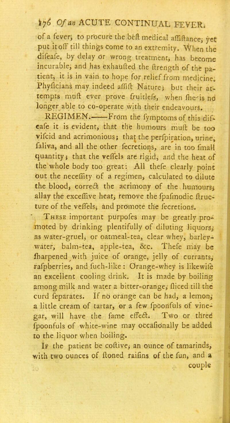 of a fever; to procure rhe beft medical affiftance, yet put itoff till things come to an extremity. When the difeafe, by delay or wrong treatment, has become incurablej arid has exhaufted the ftrength of the pa- tient, it is in vain to hope for relief from medicine. Phyflcians may indeed affiH: Naturej but their at- tempts mafl: ever prove fruidefs, v/hen fhe'is nd longer able to co-operate with their endeavours. REGIMEN.-—^From the fymptomsof this dif*. cafe it is evident, that thfe humours muft be too vifcid and acrimonious j that the perfpiration, urine, fal iva, and all the other fecretions, are in too fmall quantity} that the veflela are rigid, and the heat of the whole body too great: All thefe clearly point Out the neceffity of a regimen, calculated to dilute the bloody correct the acrimony of the humours^ allay the exceflive heat, remove the fpafmodic ftruc- ture of the veflelsj and promote the fecretions. These important purpofes may be greatly pro- moted by drinking plentifully of diluting liquors^ as water-gruelj or oatmeal-tea, clear whey, barley- water, balm-tea, apple-tea, &c. Thefe may be lharpened with juice of orange, jelly of currants,' rafpberries, and fuch-like : Orange-whey is likewife an excellent cooling drink. It is made by boiling among milk and water a bitter-orange> Diced till the curd feparates. If nb orange can be had, a lemon; a little cream of tartar, or a few fpoonfuls of vine- gar, will have the fame effed. Tv^o or thred fpoonfuls of white-wine may occafidnally be added to the liquor when boiling. If the patient be coftivcj an ounce of tamarinds, with two ounces of ftoned raifms of the fun, and a coupk