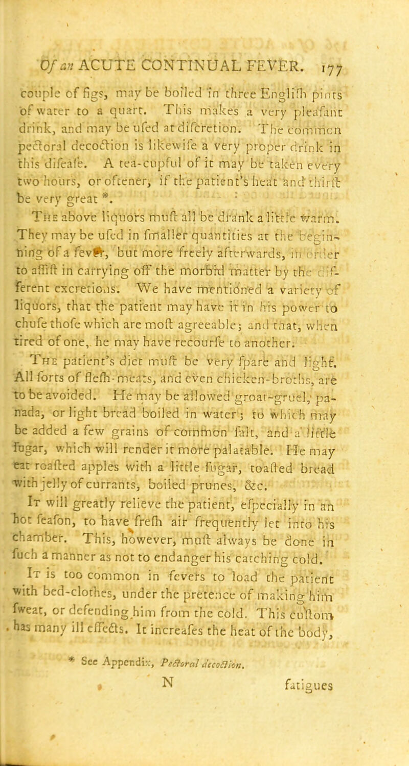 couple cf figs, may be boiled m threeEng]ini pinrs of warer to a quart. This makes a very pleafanc drink, and may be ufed at difcretion. The cdmiticn peroral decotflion is likewife a very proper dr'fnk 'in this difeafe. A tea-cupful of it may'b'b'lake'n tvtrf' two holirSj orofcener, if the patient^^' hesfrtind thirit be very great *.  The above liquors mufl all be dranka li't-cfe */arm. They may be ufcd in fmaller quantities at the begin-* ning of a fevfr, but more freely afterwards, iii or;ier to afTifl: in carrying off the morbid mattet by rWe c'S- ferent excretioiis. We have mi?nti6n'ed 'a variety of liquors, that the pati'ent may have it in h-is power t'b chufethofe which are moft agreeable; and that, when tired of one, he may ha'v^e fedburfe to another. The patient's diet miift be v^ry'fparl: ahd fight. All forts of flefh-mtilts, itid even chicken-brDriic, are to be avoided. He Vnay be a!!owed'groar-gruigl,' pa- nada, or light bredd boiled in wateH; tB Whieh riray be added a few grains of colllilntjn'Ttrlt, kiid-a'Ijr't'le fugar, which will render it more palatable; ' He may eat roafted apples vvit^i a little fugai*, toafted bread •with jelly of currants, boiled prunes, &c. It will greatly relieve the patient, efpeciall^^'rn a?i hot feafon, to have^frefli air frequently let into hi's chamber. This, however, mud always be done ih fuch a manner as not to endanger his cacchin'g Cold.' It is too common in fevers to load the pktient: with bed-clothes, under the pretence of making'him fweat, or defending him from the c6ld. This t\^\om . has many ill cfTeds. It increafes the heat of the libdy, * Sec Appcr.di;:, Peaoral decoaion, i N fatigues