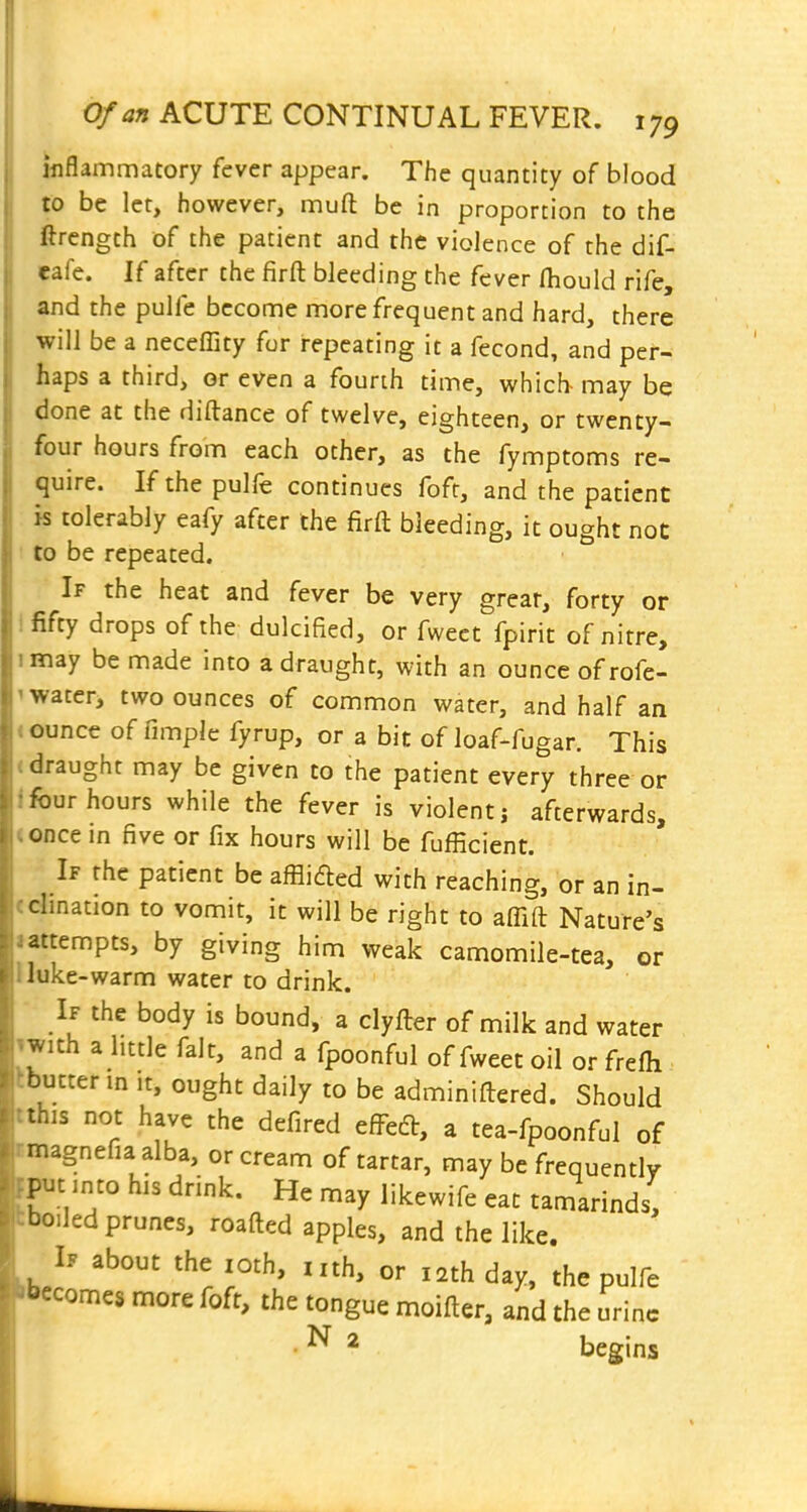 inflammatory fever appear. The quantity of blood to be let, however, muft be in proportion to the ftrcngth of the patient and the violence of the dif- cafe. If after the firft bleeding the fever fhould rife, and the pulfe become more frequent and hard, there will be a neceffity for repeating it a fecond, and per- haps a third, or even a fourth time, which may be done at the diftance of twelve, eighteen, or twenty- four hours from each other, as the fymptoms re- quire. If the pulfe continues foft, and the patient k tolerably eafy after the firft bleeding, it ought not to be repeated. If the heat and fever be very great, forty or Ififty drops of the dulcified, or fweet fpirit of nitre, imay be made into a draught, with an ounce ofrofe- 1 water, two ounces of common water, and half an < ounce of fimple fyrup, or a bit of loaf-fugar. This (draught may be given to the patient every three or Ifbur hours while the fever is violent; afterwards, <ODce in five or fix hours will be fufficient. If the patient be afflifted with reaching, or an in- (clination to vomit, it will be right to affift Nature's lattempts, by giving him weak camomile-tea, or Uuke-warm water to drink. If the body is bound, a clyfter of milk and water iwith a little fait, and a fpoonful of fweet oil or frefli Ibutter in it, ought daily to be adminiftered. Should tthis not have the defired efl^ed, a tea-fpoonful of tmagnefiaalba, or cream of tartar, may be frequently fput into his drink. He may likewife eat tamarinds, tbo.led prunes, roafted apples, and the like. If about the loth, nth, or 12th day, the pulfe 'becomes more foft, the tongue moifter, and the urine • ''^ ^ begins