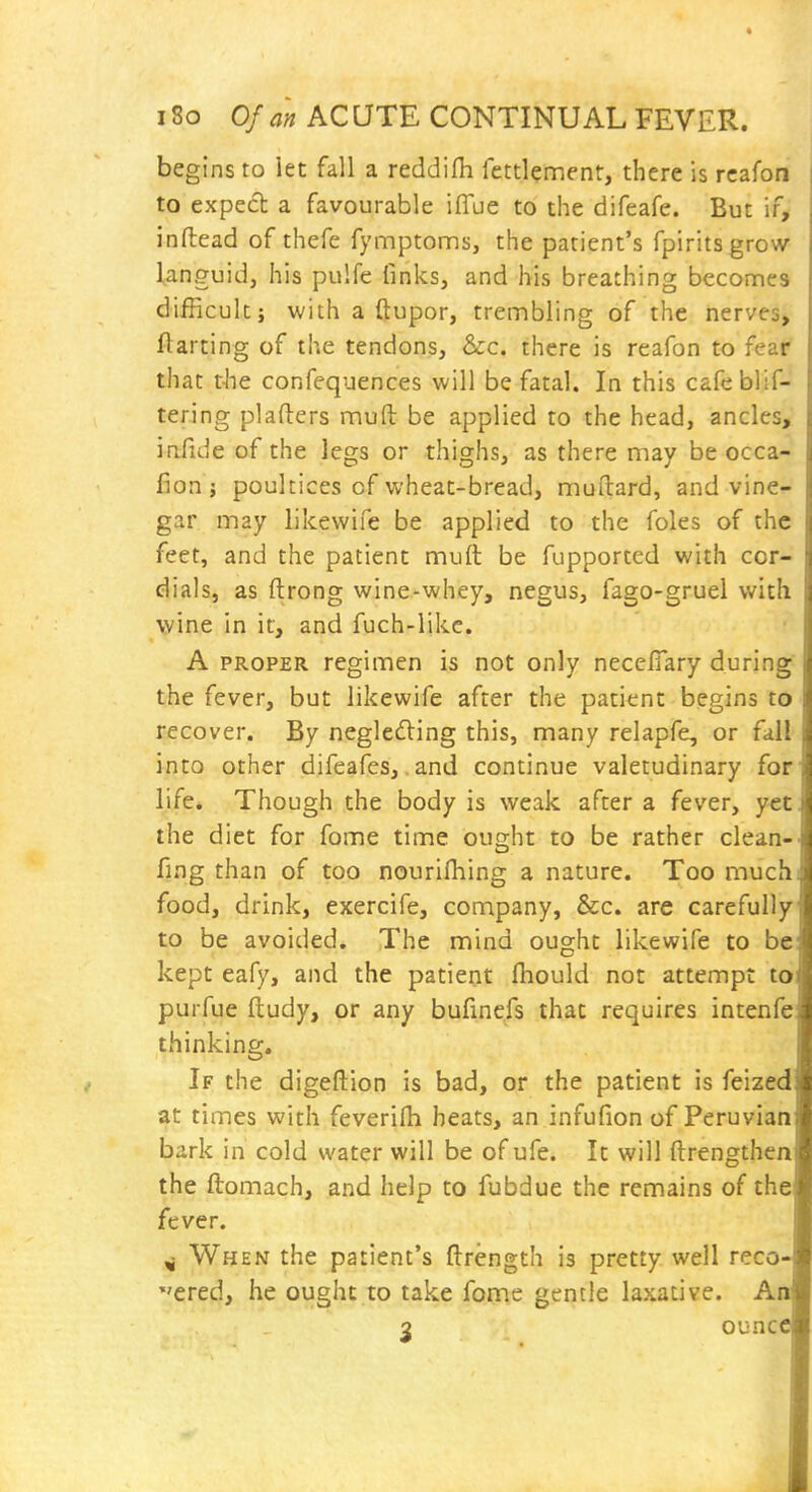 begins to let fall a reddifh fettlement, there is rcafon to exped a favourable iffue to the difeafe. But if, inftead of thefe fymptoms, the patient's fpiritsgrow languid, his pulfe finks, and his breathing beconnes difficult; with a ftupor, trembling of the nerves, Parting of the tendons, &c. there is reafon to fear that t-lie confequences will be fatal. In this cafeblif- tering plafters muft be applied to the head, ancles, infide of the legs or thighs, as there may be occa- fion J poultices of wheat-bread, muflard, and vine- gar may likewife be applied to the foles of the feet, and the patient muft be fupported with cor- dials, as ftrong wine-whey, negus, fago-gruel with wine in it, and fuch-like. A PROPER regimen is not only necefiary during the fever, but likewife after the patient begins to recover. By negle6ling this, many relapfe, or fali into other difeafes,,and continue valetudinary for' life. Though the body is weak after a fever, yet. the diet for fome time ought to be rather clean-- fing than of too nourifhing a nature. Too much; food, drink, exercife, company, &c. are carefully to be avoided. The mind ought likewife to be kept eafy, and the patient fliould not attempt to purfue ftudy, or any bufinefs that requires intenfe thinking. If the digeftion is bad, or the patient is feized at times with feverirti heats, an infufion of Peruvian bark in cold water will be of ufe. It will ftrengthen the ftomach, and help to fubdue the remains of the fever. ^ When the patient's ftrength is pretty well reco- 'ered, he ought to take fome gentle laxative. An 3 ounce