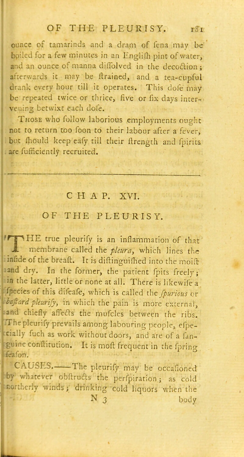 ounce of tamarinds and a dram of fena may be ' bpiled for a few minutes in an Englifli pint of water, and an ounce of manna diflolved in the decodlion ; afterwards it may be drained, and a tea-cupful drank every hour till it operates. This dofe may be repeated twice or thrice, five or fix days inter- vening betwixt each dofe. Those who follow laborious employments ought not to return too foon to their labour after a fever, : but Ihould keep eafy till their flrength and fpirits. ; are fijfficiently recruited. CHAP. XVI. OF THE PLEURISY. TT^HE true pleurify is an inflammation of that membrane called the pleuray which lines the : infide of the breaft. It is diftinguifhed into the moifl and dry. In the former, the patient fpits freely; , in the latter, little or none at all. There is likewife a ''-secies of this difeafe, which is called the fpurious or ^.ftard pleurify, in which the pain is more external, snd chiefly affects the mufcles between the ribs. The pleurify prevails among labouring people,, efpe- cially fuch as work without doors, and are of a fan- zine conflitution. It is mofl: frequent in the fpring I Ton. 'CAUSES The pleurify may be occafioned ?by- wliatcver obftrufls the perfpiration; as cold ■•northerly winds drinking cold liquors when the N 3 body