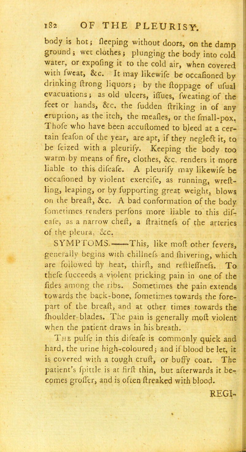 body is hotj fleeping without doors, on the damp ground ; wet clothes j plunging the body into cold water, or expofing it to the cold air, when covered with fwcat, &c. It may likewife be occafioned by- drinking ftrong liquors; by the ftoppage of ufual evacuations; as old ulcers, iffues, fweating of the feet or hands, &c. the fudden ftriking in of any eruption, as the itch, the meafles, or the fmall-pox, Thofe who have been accuftonned to bleed at a cer- tain feafon of the year, are apt, if they negleft it, tQ be feized with a pleurify. Keeping the body toQ warnn by means of fire, clothes, &c. renders it more liable to this difeafe. A pleurify may likewife be occaHoned by violent exercife, as running, wreft- ling, leaping, or by fupporting great weight, blows, on the bread, &c. A bad conformation of the body fometimes renders perfons more liable to this difr eafe, as a narrow cheft, a ftraitnefs of the arteries of the pleura, &c. symptoms: This, like moft other fevers, generally begins with chillnefs and fliivering, which are followed by heat, thirft, and reftleffnefs. To. thefe fucceeds a violent pricking pain in one of the fides among the ribs. Sometimes the pain extends, towards the baqk-bone, fometimes towards the fore-, part of the breaft, and at other limes towards the fliouldcr- blades. The pain is generally mod violent when the patient draws in his breath. The puife in this difeafe is commonly quick and hard, the urine high-coloured; and if blood be let, it is covered with a tough cruft, or buffy coat. The patient's fpittle is at firft thin, but afterwards it be-< comes groiTcr, and is often ftreaked with blooc;!. REGI-