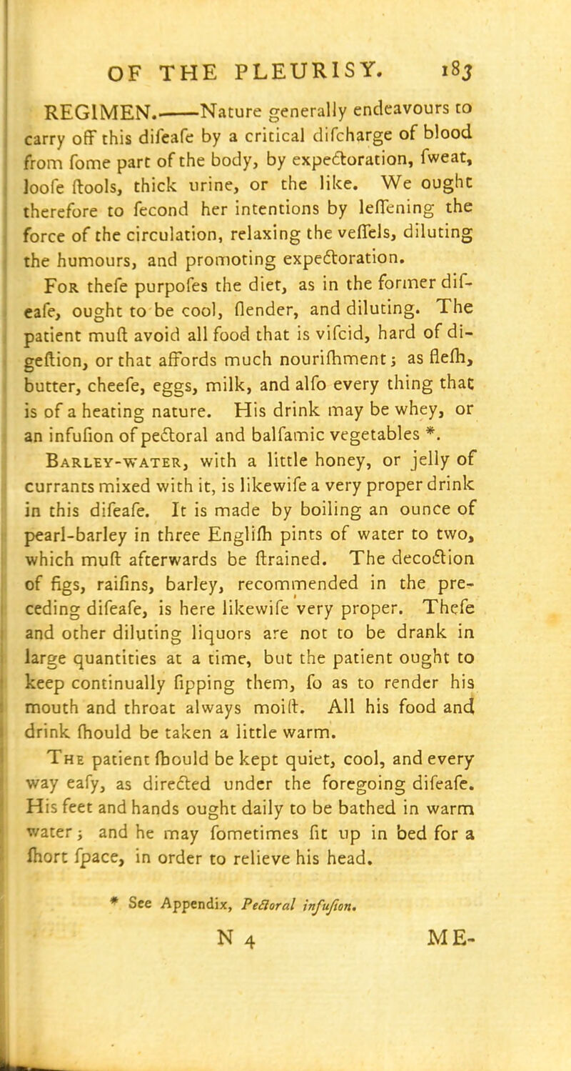 REGIMEN. Nature generally endeavours to carry off this difeafe by a critical difcharge of blood from fome part of the body, by expettoration, fweat, loofe (lools, thick urine, or the like. We ought therefore to fecond her intentions by leflening the force of the circulation, relaxing the veffels, diluting the humours, and promoting expedloration. For thefe purpofes the diet, as in the former dif- eafe, ought to be cool, flender, and diluting. The patient muft avoid all food that is vifcid, hard of di- geftion, or that affords much nourifhmentj as flefh, butter, cheefe, eggs, milk, and alfo every thing thac is of a heating nature. His drink may be whey, or an infufion of peftoral and balfamic vegetables *. Barley-water, with a little honey, or jelly of currants mixed with it, is likewife a very proper drink in this difeafe. It is made by boiling an ounce of pearl-barley in three Englifti pints of water to two, which muft afterwards be ftrained. The decoflion of figs, raifins, barley, recommended in the pre- ceding difeafe, is here likewife very proper. Thefe and other diluting liquors are not to be drank in large quantities at a time, but the patient ought to keep continually fipping them, fo as to render his mouth and throat always moid. All his food and drink fliould be taken a little warm. The patient fbould be kept quiet, cool, and every way eafy, as directed under the foregoing difeafe. His feet and hands ought daily to be bathed in warm water; and he may fometimes fit up in bed for a Ihort fpace, in order to relieve his head. ♦ See Appendix, Peroral infufion.