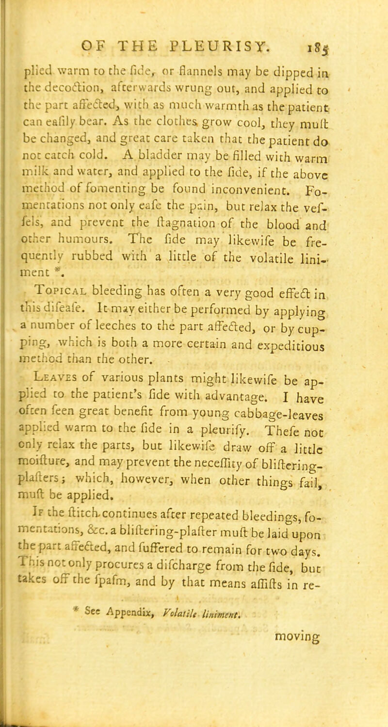 plied warm to the fide, or flannels may be dipped ia the decofftion, afterwards wrung out, and applied to the part affeded, with as much warmth as the patient- can eafily bear. As the clothes, grow cool, they mult be changed, and great care taken that the patient do not catch cold. A bladder may be filled with warm milk and water, and applied to the fide, if the above method of fomenting be found inconvenient. Fo- mentations not only eafe the pain, but relax the vef- feis, and prevent the fiagnation of the blood and other humours. The fide may like wife be fre- quently rubbed with 'a little of the volatile lini- ment *. . Topical bleeding has often a very good effed in this difeafe. It may either be performed by applying ^ a number of leeches to the part ,affe(fled, or by cup- ping, which is both a more certain and expeditious method than the other. ■ Leaves of various plants might likewife be ap- plied to the patient's fide with advantage. I have often feen great benefit from young cabbage-leaves applied warm to the fide in a pleurify. Thefe not only relax the parts, but likewife draw ofi^ a little moifture, and may prevent the neceffity of blifi:ering- plaftersj which, however, when other things fail, mud be applied. If the ftitch>continues after repeated bleedings, fo-;, mentations, &c. a bliftering-plafter muft be laid upon the part afrefted, and fufl'ered to remain for two days. This not only procures a difcharge from the fide, but Ukes ofi the fpafm, and by that means affifts in re- * See Appendix, FolaiiU liniment. moving