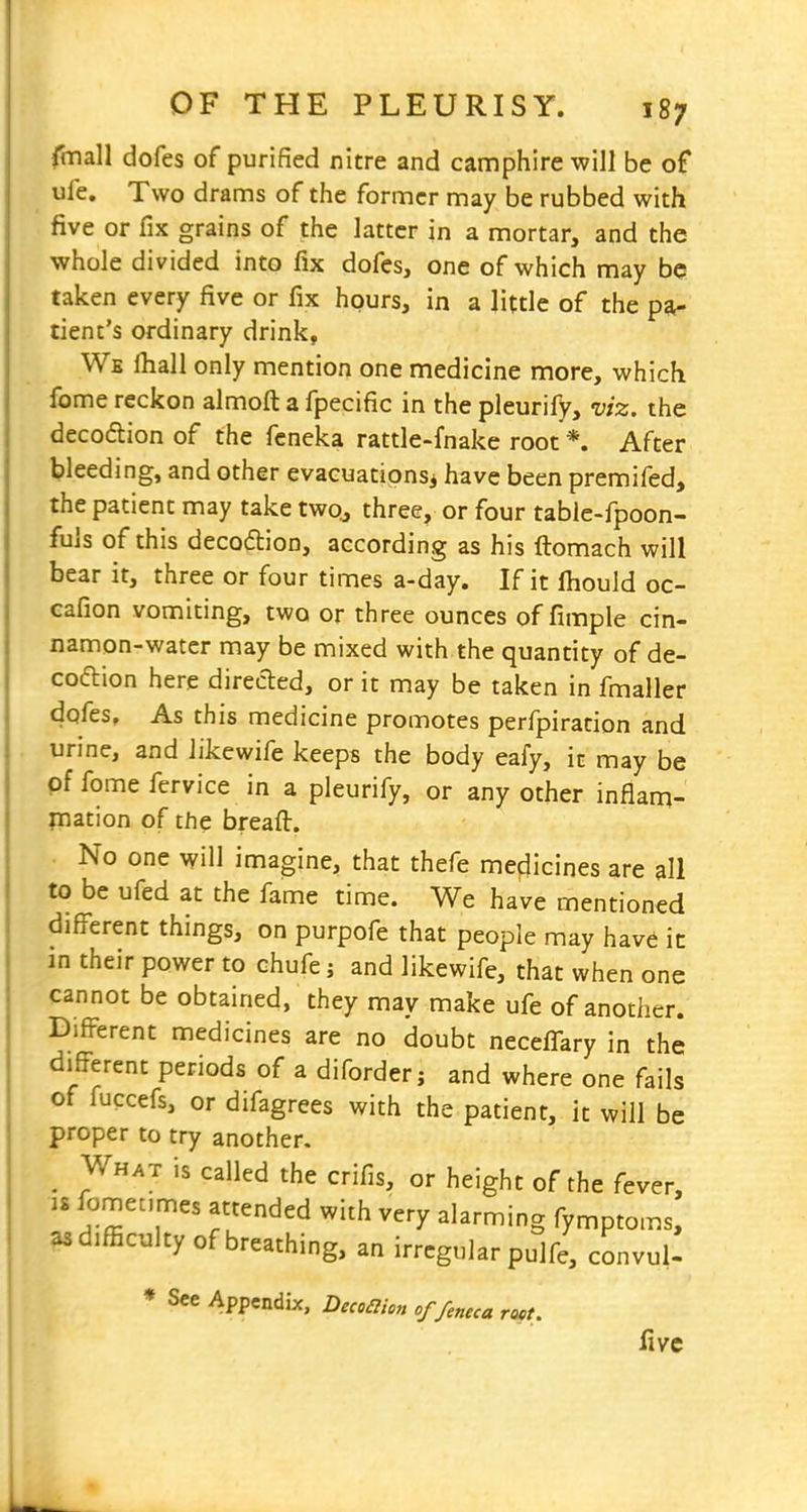 fmall dofes of purified nitre and camphire will be of ufe. Two drams of the former may be rubbed with five or fix grains of the latter in a mortar, and the whole divided into fix dofes, one of which may be taken every five or fix hours, in a little of the pa- tient's ordinary drink. We lhall only mention one medicine more, which fome reckon almoft a fpecific in the pleurify, viz. the decodion of the feneka rattle-fnake root *. After bleeding, and other evacuations^ have been premifed, the patient may take two^ three, or four table-fpoon- fuls of this decoftion, according as his ftomach will bear it, three or four times a-day. If it fiiould oc- cafion vomiting, two or three ounces of fimple cin- namon-water may be mixed with the quantity of de- coftion here directed, or it may be taken in fmaller dofes. As this medicine promotes perfpiration and urine, and likewife keeps the body eafy, it may be pf fome fervice in a pleurify, or any other inflam- mation of the breafl:. No one will imagine, that thefe medicines are all to be ufed at the fame time. We have mentioned difi^'erent things, on purpofe that people may have ic in their power to chufe j and likewife, that when one cannot be obtained, they may make ufe of another. Different medicines are no doubt necelTary in the difi^erent periods of a diforderj and where one fails of fuccefs, or difagrees with the patient, it will be proper to try another. ^ What is called the crifis, or height of the fever, IS ^omet.mes attended with very alarming fymptoms, as difficulty of breathing, an irregular pulfe, convul- * See Appendix, Decoilion of/e„eca root. five