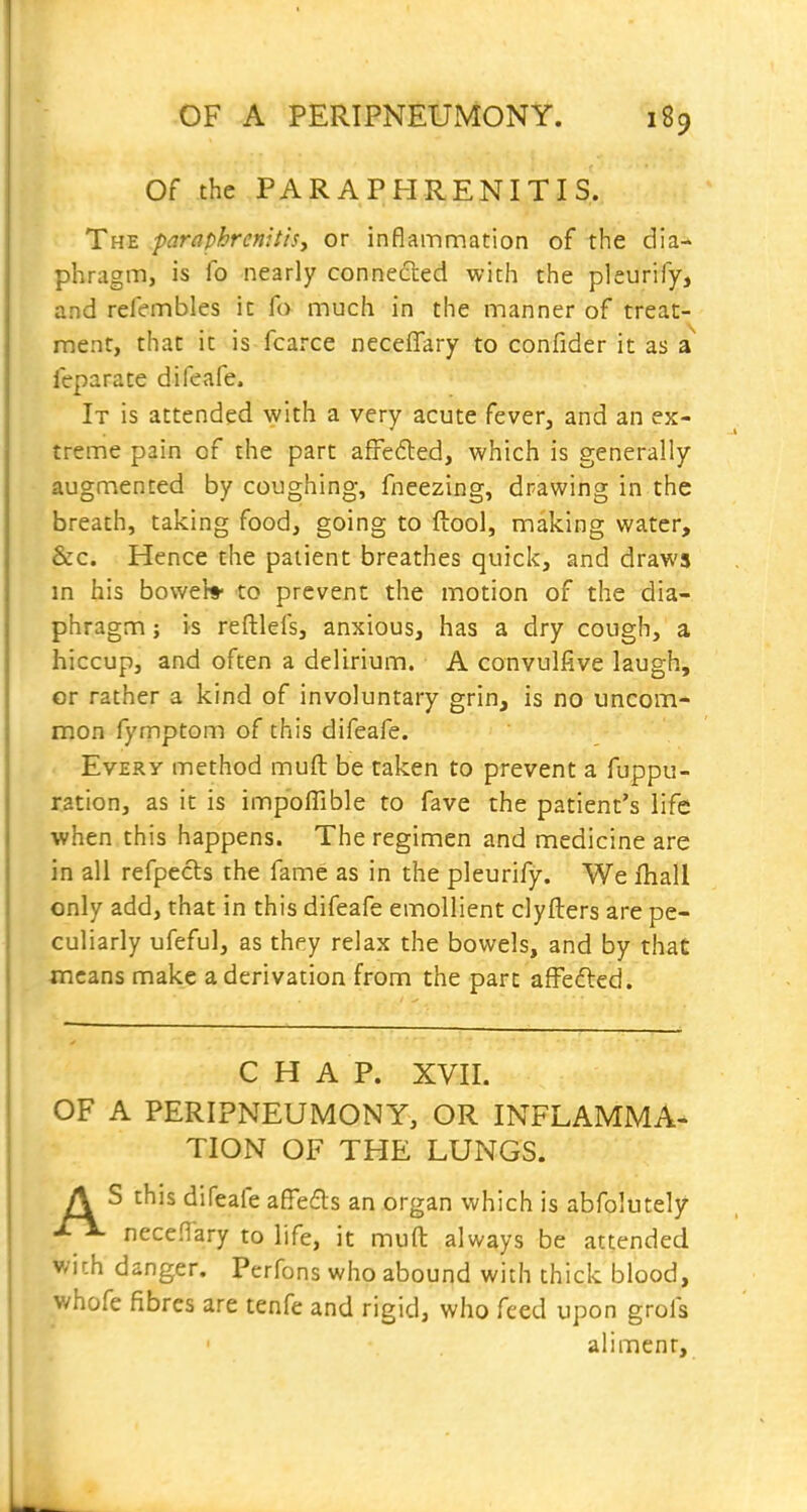 Of the PARAPHRENITIS. The -paraphrcnitisy or inflammation of the dia-^ phragm, is fo nearly connected with the pleurify, and refembles ic fo much in the manner of treat- ment, that it is fcarce neceffary to confider it as a feparate difeafe. It is attended with a very acute fever, and an ex- treme pain of the part afreded, which is generally augmented by coughing, fneezing, drawing in the breath, taking food, going to ftool, making water, &c. Hence the patient breathes quick, and draws in his bowel* to prevent the motion of the dia- phragm ; is reftlefs, anxious, has a dry cough, a hiccup, and often a delirium. A convulfive laugh, or rather a kind of involuntary grin, is no uncom* mon fymptom of this difeafe. Every method muft be taken to prevent a fuppu- ration, as it is impoffible to fave the patient's life when this happens. The regimen and medicine are in all refpecls the fame as in the pleurify. We fhall only add, that in this difeafe emollient clyfters are pe- culiarly ufeful, as they relax the bowels, and by that jncans make a derivation from the part afFeded. CHAP. XVII. OF A PERIPNEUMONY, OR INFLAMMA- TION OF THE LUNGS. A S this difeafe affeds an organ which is abfolutely nece.Tary to life, it muft always be attended wich danger. Perfons who abound with thick blood, whofe fibres are tenfe and rigid, who feed upon grofs aliment.