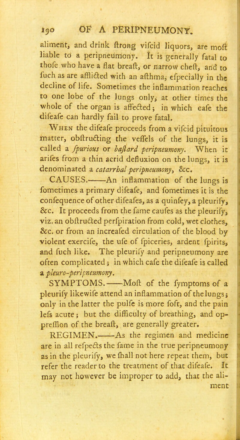 alimentj and dfink ftrohg vifcid liquors, are mo^ liable td a peripneumony. It is generally fatal to thofe who have a fiat breaft, or narrow cheft, arid to fuch as are afflided with an afthma, efpecially in the decline of life. Sometimes the inflammation reaches to one lobe of the lungs only, at other times the whole of the organ is afFefted; in which eafe the difeafe can hardly fail to prove fatal. When the difeafe proceeds from a vifcid pituitous Inatter, obftrudling the veflels of the lungs, it is called a fpurious or bafiard peripneumony. When ic arifes from a thin acrid defluxion on the lungs, it is denominated -a. catarrhal peripneumony, &c. CAUSES.' An inflammation of the lungs is fometimes a primary difeafe, and fometimes it is the confequence of other difeafes, as a quinfey, a pleurify, &c. It proceeds from the fame caufes as the pleurify, viz. an obftruded perfpiration from cold, wet clothes, &c. or from an increafed circulation of the blood by- violent exercife, the ufe of fpiceries, ardent fpirits, and fuch like. The pleurify and peripneumony are often complicated; in which cafe the difeafe is called a pleuro-peripneumony. SYMPTOMS. Moft of the fymptoms of a pleurify likewife attend an inflammation of the lungs; only in the latter the pulfc is more foft, and the pain lefs acute j but the difficulty of breathing, and op- preflion of the breaft, are generally greater, REGIMEN. As the regimen and medicine are in all refpeds the fame in the true peripneumony as in the pleurify, we ftiall not here repeat them, but refer the reader to the treatment of that difeafe. It may not however be improper to add, that the ali- ment