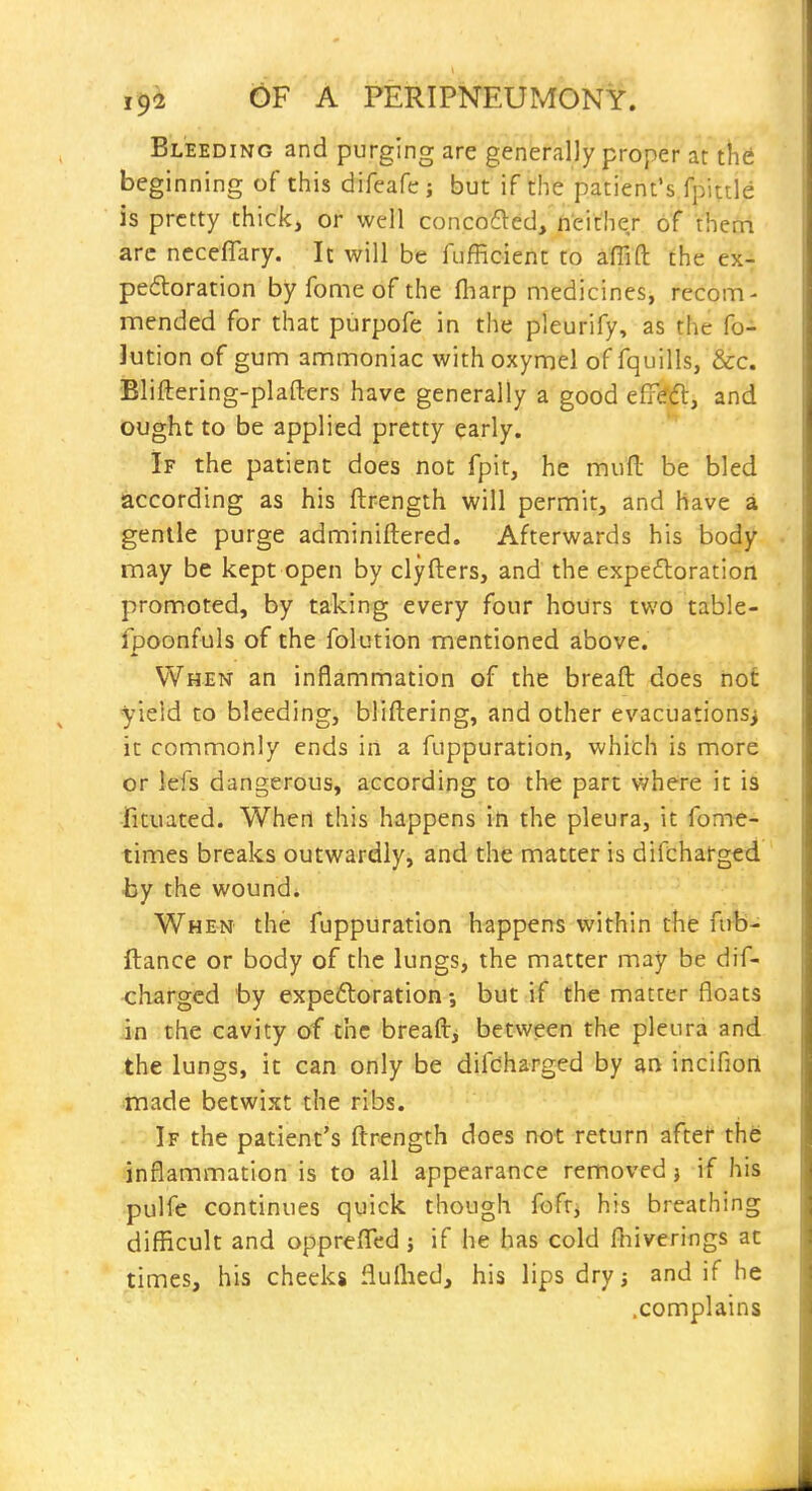 Bleeding and purging are generally proper at the beginning of this difeafe j but if the patient's fpittle is pretty thick, or well concofled, neither of thecri arc ncceflary. It will be fufficient to affift the ex- pedoration by fome of the fharp medicines, recom- mended for that purpofe in the pleurify, as the fo- Jution of gum ammoniac withoxymel of fquills, &c. Bliftering-plafters have generally a good eff(?d, and ought to be applied pretty early. If the patient does not fpit, he muft be bled according as his ftrength will permit, and have a gentle purge adminiftered. Afterwards his body may be kept open by clyfters, and the expedloration promoted, by taking every four hours two table- fpoonfuls of the folution mentioned above. When an inflammation of the breaft does not yield to bleeding, bliftering, and other evacuations^ it commonly ends iri a fuppuration, which is more or lefs dangerous, according to the part where it is fituated. When this happens ih the pleura, it fome- times breaks outwardly, and the matter is difcharged by the wound* When the fuppuration happens within the fub- ftance or body of the lungs, the matter may be dif- charged by expeftoration •, but if the matter floats in the cavity of the breaftj between the pleura and the lungs, it can only be difdharged by an incifiort made betwixt the ribs. If the patient's ftrength does not return after the inflammation is to all appearance removed j if his pulfe continues quick though fofti his breathing difficult and oppreflfed j if he has cold fbiverings at times, his cheeks flulhed, his lips dry, and if he .complains