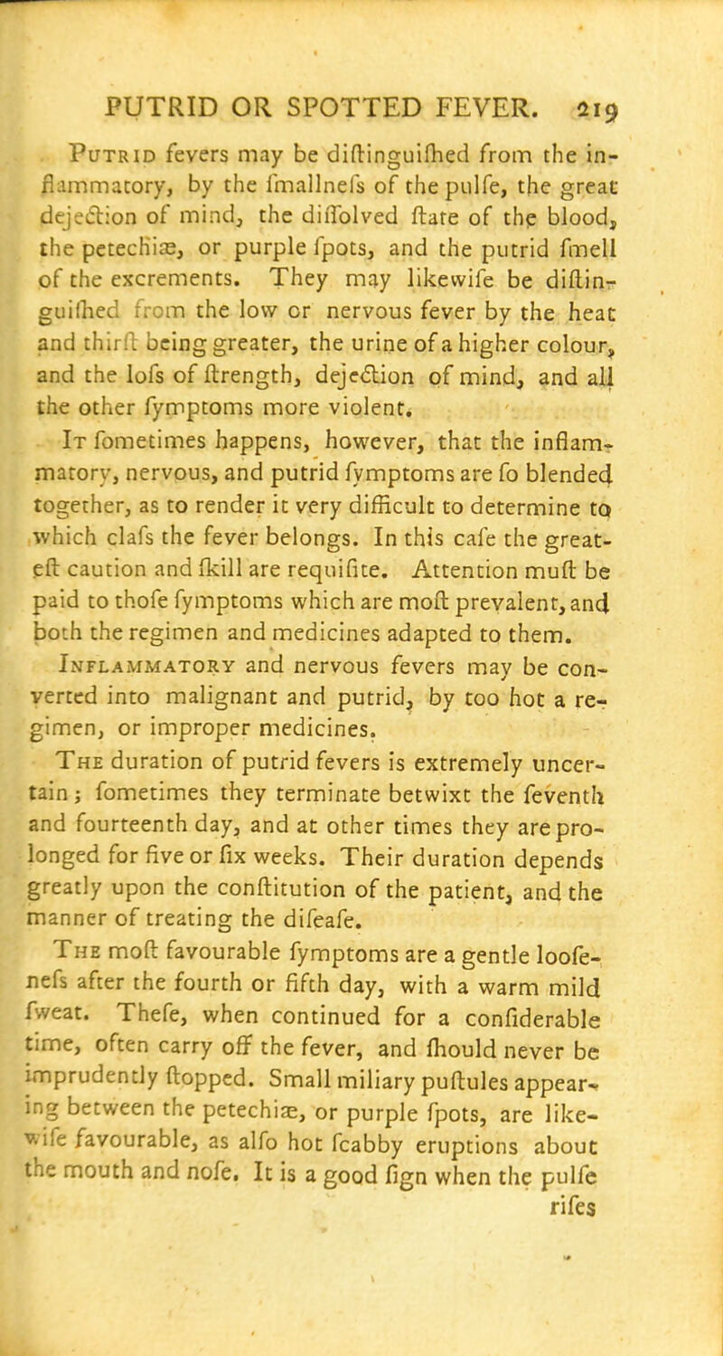 Putrid fevers may be diftinguifhed from the in- flammatory, by the fmallnefs of thepulfe, the great dejedion of mindj the diiTolved ftate of the blood, ihe petechias, or purple fpots, and the putrid fmell of the excrements. They may likevvife be diftinr guiihed from the low or nervous fever by the heac and thirft being greater, the urine of a higher colour, and the lofs of ftrength, dejc6lion of mind, and all the other fymptoms more violent. It fometimes happens, however, that the inflam- matory, nervous, and putrid fymptoms are fo blended together, as to render it very difficult to determine to which clafs the fever belongs. In this cafe the great- eft caution and (kill are requifite. Attention muft be paid to thofe fymptoms which are moft prevalent, and both the regimen and medicines adapted to them. Inflammatory and nervous fevers may be con- verted into malignant and putrid^ by too hot a re-? gimen, or improper medicines. The duration of putrid fevers is extremely uncer- tain ; fometimes they terminate betwixt the feventh and fourteenth day, and at other times they are pro- longed for five or fix weeks. Their duration depends greatly upon the conftitution of the patient, and the manner of treating the difeafe. The moft favourable fymptoms are a gentle loofe- nefs after the fourth or fifth day, with a warm mild fweat. Thefe, when continued for a confiderable time, often carry off the fever, and fhould never be imprudently flopped. Small miliary puftules appear-, ing between the petechiae, or purple fpots, are like- wife favourable, as alfo hot fcabby eruptions about the mouth and nofe. It is a good fign when the pulfc rifes