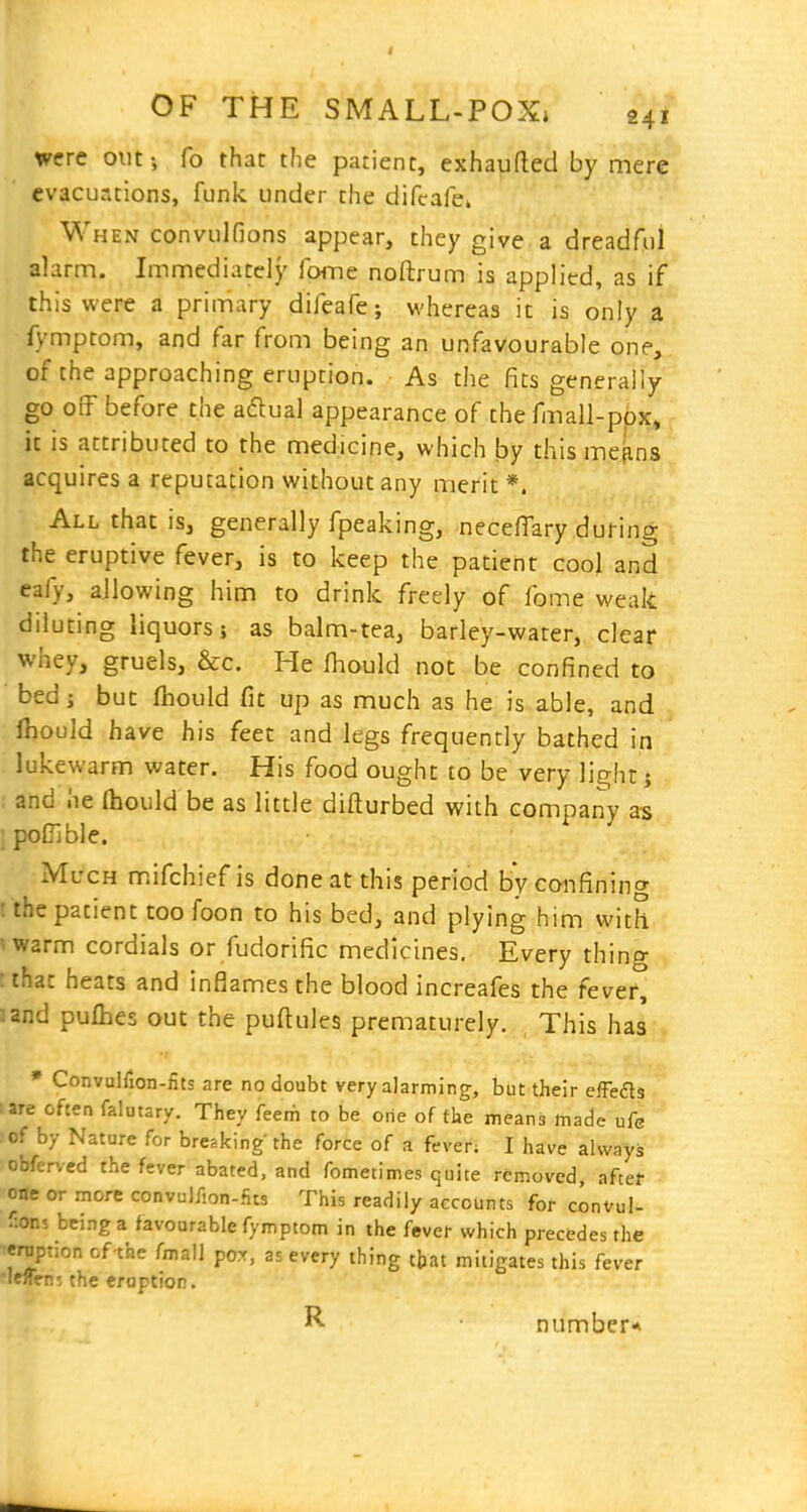 were outi To that the patient, exhaufled by mere evacuations, funk under the difcafe* When convulfions appear, they give a dreadful alarm. Immediately fcHne noftrum is applied, as if this were a primary difeafe; whereas it is only a fymptom, and far from being an unfavourable one, of the approaching eruption. As the fits generally go off before the aftual appearance of the fmall-ppx, it is attributed to the medicine, which by thismefins acquires a reputation without any merit *. All that is, generally fpeaking, necefiary during the eruptive fever, is to keep the patient cool and eafy, allowing him to drink freely of fome weak diluting liquors; as balm-tea, barley-water, clear whey, gruels, &c. He fhould not be confined to bed J but fhould fit up as much as he is able, and Ihould have his feet and legs frequently bathed in lukewarm water. His food ought to be very light j ; and he Ihould be as little difturbed with company as ' pofTible. Much mifchief is done at this period by confining : the patient too foon to his bed, and plying him with iwarm cordials or fudorific medicines. Every thino- that heats and inflames the blood increafes the fever, and pulhes out the puftules prematurely. This has * ConvulTion-nts are no doubt very alarming, but their eiFefts are often falutary. They feetfi to be one of the means made ufe of by Nature for breaking the force of a fever; I have always obferved the fever abated, and fometimes quite removed, aftet one or more convulfion-fits This readily accounts for conVuI- ^ons being a favourable fymptom in the fever which precedes the eruption of-the fmal] pox, as every thing that mitigates this fever leifen? the eraption. number*