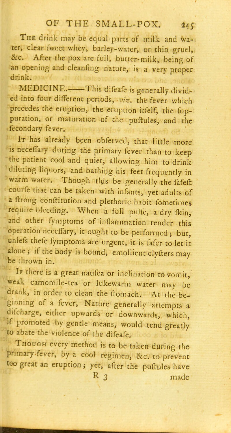 The drink may be equal parts of milk and wa-, ter, clear fwcet whey, barley-water, or thin gruel, &c. After the pox are full, butter-milk, bein- of an opening and cleanfing nature, is a very proper drink. MEDICINE. This difeafe is generally divid- ed into four different periods, -viz. tht fever which precedes the eruption, the eruption icfelf, the fup- puration, or maturation of the puftules, and the fecondary fever. It has already been obferved, that little more is neceflary durjng the primary fever than to keep the patient cool and quiet, allowing him to drink diluting liquors, and bathing his feet frequently in warm water. Though tlys be generally the fafeft courfe that can be taken with infants, yet adults of a ftrong conftitution and plethoric habit fometimes require bleeding. When a full pulfe, a dry Ikin, •and other fymptoms of inflammation render this 'operation neceflary, it ought to be performed ; but, unlefs thefe fymptoms are urgent, it is fafer to let it alone ; if the body is bound, emollient clyfters may te thrown in. If there is a great naufea or inclination to vomit, weak camomile-tea or lukewarm water may be drank, in order to clean the fl:omach. At the be- ginning of a fever. Nature generally attempts a difcharge, either upwards or downwards, which, if promoted by gentle means, would tend greatly to abate the violence of the difeafe. Though every method is to be taken during the primary.fever, by a cool regimen, &c. to prevent too great an eruption; yet, after the puftules have R 3 made