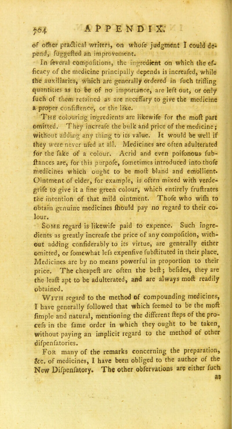 of ofher practical writers, on vrhdftf judgment I could de- pend, fuggefted an improvement. In feveral connpofitions, the ingredient on which the ef- ficacy of the medicine principally depends is increafed, while the auxiliaries, which are generally ordered in fuch trifling quantities as to be of no importance, are left out, or only fuch of them retained as are neceflary to give the medicine A proper coniiftencc, or the like. The colouring ingredients are likewife for the moft part omitted. Thty increafe the bulk and price of the medicine; without adding any thing to its value. It would be well if they were never ufed at all. Medicines are often adulterated for the fake of a colour. Acrid and even poifonous fub- ftances are, for this purpofe, fometimes introduced into thofe medicines which ought to be moft bland and emollient. Ointment of elder, for example, is often mixed with verde- grife to give it a fine green colour, which entirely fruftrates the intention of that mild ointment. Thofe who wifh to ohtain genuine medicines fliould pay no regard to their co- lour. Some regard is likewife paid to expence. Such ingre- dients as greatly increafe the price of any compofition, with- out adding confiderably to its virtue, are generally either omitted, or fomewhat lefs expenfive fubftituted in their place. Medicines are by no means powerful in proportion to their price. The cheapeft are often the beft; befides, they are the leaft apt to be adulterated, and are always moft readily obtained. With regard to the method of compounding medicines, I have generally followed that which feemed to be the moft fimple and natural, mentioning the difFerent fteps of the pro- cefs in the fame order in which they ought to be taken, without paying an implicit regard to the method of other difpenfatories. For many of the remarks concerning the preparation, &c, of medicines, I have been obliged to the author of the New Difpenfatory. The other obfervations are either fuch ^9.